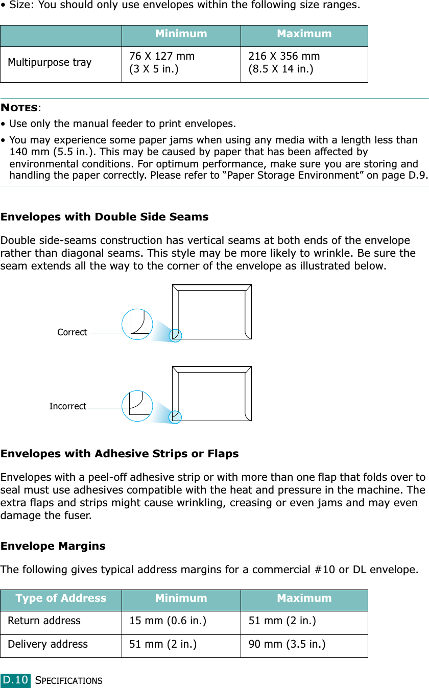 SPECIFICATIONSD.10• Size: You should only use envelopes within the following size ranges.NOTES:• Use only the manual feeder to print envelopes.• You may experience some paper jams when using any media with a length less than 140 mm (5.5 in.). This may be caused by paper that has been affected by environmental conditions. For optimum performance, make sure you are storing and handling the paper correctly. Please refer to “Paper Storage Environment” on page D.9.Envelopes with Double Side SeamsDouble side-seams construction has vertical seams at both ends of the envelope rather than diagonal seams. This style may be more likely to wrinkle. Be sure the seam extends all the way to the corner of the envelope as illustrated below.Envelopes with Adhesive Strips or FlapsEnvelopes with a peel-off adhesive strip or with more than one flap that folds over to seal must use adhesives compatible with the heat and pressure in the machine. The extra flaps and strips might cause wrinkling, creasing or even jams and may even damage the fuser.Envelope MarginsThe following gives typical address margins for a commercial #10 or DL envelope.Minimum MaximumMultipurpose tray 76 X 127 mm(3 X 5 in.)216 X 356 mm(8.5 X 14 in.)Type of Address Minimum MaximumReturn address 15 mm (0.6 in.) 51 mm (2 in.)Delivery address 51 mm (2 in.) 90 mm (3.5 in.)CorrectIncorrect