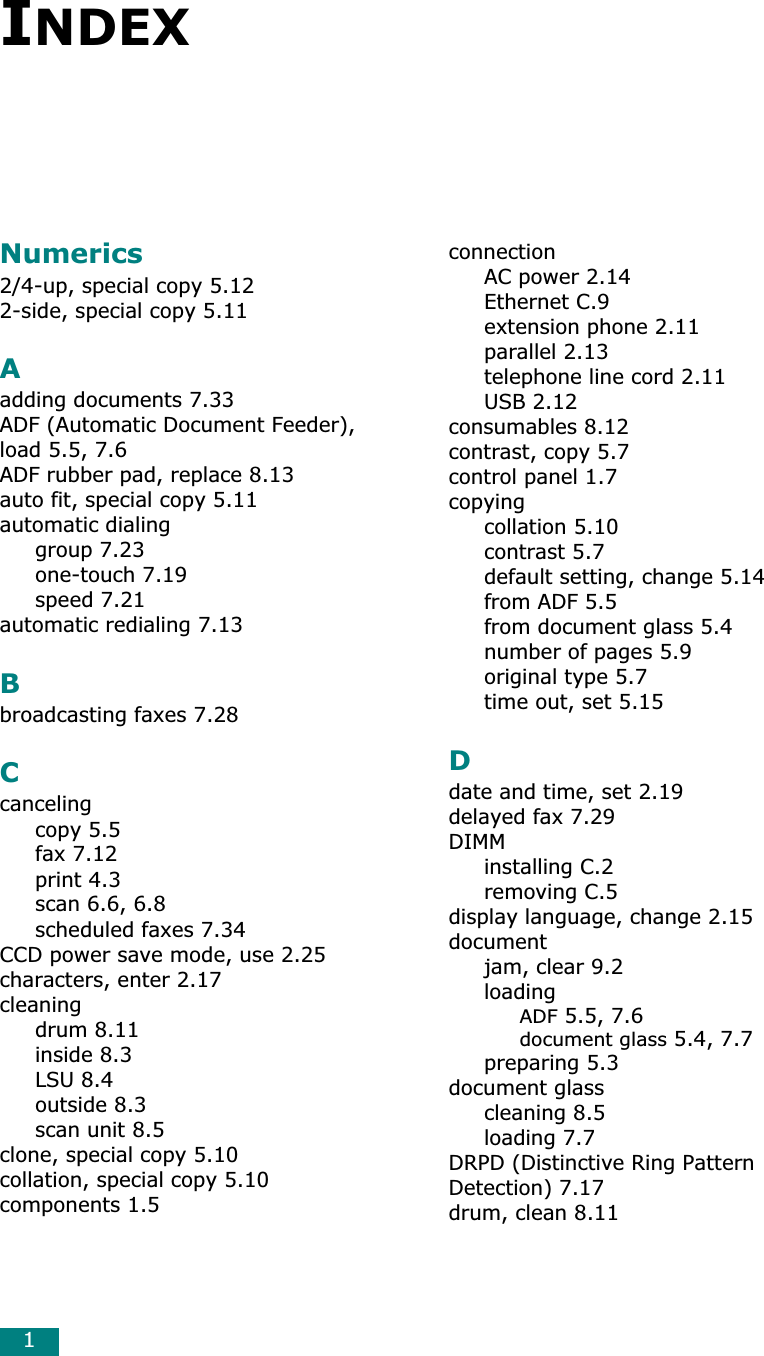 1INDEXNumerics2/4-up, special copy 5.122-side, special copy 5.11Aadding documents 7.33ADF (Automatic Document Feeder), load 5.5, 7.6ADF rubber pad, replace 8.13auto fit, special copy 5.11automatic dialinggroup 7.23one-touch 7.19speed 7.21automatic redialing 7.13Bbroadcasting faxes 7.28Ccancelingcopy 5.5fax 7.12print 4.3scan 6.6, 6.8scheduled faxes 7.34CCD power save mode, use 2.25characters, enter 2.17cleaningdrum 8.11inside 8.3LSU 8.4outside 8.3scan unit 8.5clone, special copy 5.10collation, special copy 5.10components 1.5connectionAC power 2.14Ethernet C.9extension phone 2.11parallel 2.13telephone line cord 2.11USB 2.12consumables 8.12contrast, copy 5.7control panel 1.7copyingcollation 5.10contrast 5.7default setting, change 5.14from ADF 5.5from document glass 5.4number of pages 5.9original type 5.7time out, set 5.15Ddate and time, set 2.19delayed fax 7.29DIMMinstalling C.2removing C.5display language, change 2.15documentjam, clear 9.2loadingADF 5.5, 7.6document glass 5.4, 7.7preparing 5.3document glasscleaning 8.5loading 7.7DRPD (Distinctive Ring Pattern Detection) 7.17drum, clean 8.11