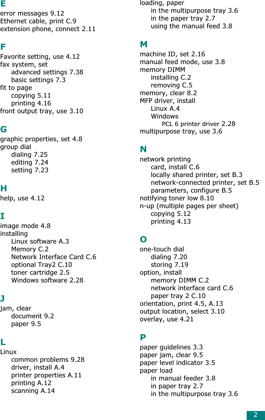 2Eerror messages 9.12Ethernet cable, print C.9extension phone, connect 2.11FFavorite setting, use 4.12fax system, setadvanced settings 7.38basic settings 7.3fit to pagecopying 5.11printing 4.16front output tray, use 3.10Ggraphic properties, set 4.8group dialdialing 7.25editing 7.24setting 7.23Hhelp, use 4.12Iimage mode 4.8installingLinux software A.3Memory C.2Network Interface Card C.6optional Tray2 C.10toner cartridge 2.5Windows software 2.28Jjam, cleardocument 9.2paper 9.5LLinuxcommon problems 9.28driver, install A.4printer properties A.11printing A.12scanning A.14loading, paperin the multipurpose tray 3.6in the paper tray 2.7using the manual feed 3.8Mmachine ID, set 2.16manual feed mode, use 3.8memory DIMMinstalling C.2removing C.5memory, clear 8.2MFP driver, installLinux A.4WindowsPCL 6 printer driver 2.28multipurpose tray, use 3.6Nnetwork printingcard, install C.6locally shared printer, set B.3network-connected printer, set B.5parameters, configure B.5notifying toner low 8.10n-up (multiple pages per sheet)copying 5.12printing 4.13Oone-touch dialdialing 7.20storing 7.19option, installmemory DIMM C.2network interface card C.6paper tray 2 C.10orientation, print 4.5, A.13output location, select 3.10overlay, use 4.21Ppaper guidelines 3.3paper jam, clear 9.5paper level indicator 3.5paper loadin manual feeder 3.8in paper tray 2.7in the multipurpose tray 3.6