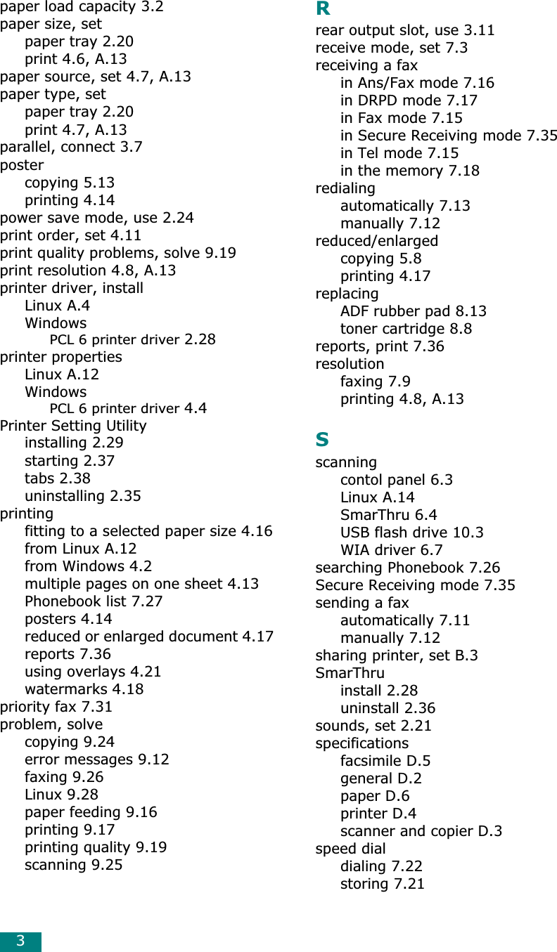 3paper load capacity 3.2paper size, setpaper tray 2.20print 4.6, A.13paper source, set 4.7, A.13paper type, setpaper tray 2.20print 4.7, A.13parallel, connect 3.7postercopying 5.13printing 4.14power save mode, use 2.24print order, set 4.11print quality problems, solve 9.19print resolution 4.8, A.13printer driver, installLinux A.4WindowsPCL 6 printer driver 2.28printer propertiesLinux A.12WindowsPCL 6 printer driver 4.4Printer Setting Utilityinstalling 2.29starting 2.37tabs 2.38uninstalling 2.35printingfitting to a selected paper size 4.16from Linux A.12from Windows 4.2multiple pages on one sheet 4.13Phonebook list 7.27posters 4.14reduced or enlarged document 4.17reports 7.36using overlays 4.21watermarks 4.18priority fax 7.31problem, solvecopying 9.24error messages 9.12faxing 9.26Linux 9.28paper feeding 9.16printing 9.17printing quality 9.19scanning 9.25Rrear output slot, use 3.11receive mode, set 7.3receiving a faxin Ans/Fax mode 7.16in DRPD mode 7.17in Fax mode 7.15in Secure Receiving mode 7.35in Tel mode 7.15in the memory 7.18redialingautomatically 7.13manually 7.12reduced/enlargedcopying 5.8printing 4.17replacingADF rubber pad 8.13toner cartridge 8.8reports, print 7.36resolutionfaxing 7.9printing 4.8, A.13Sscanningcontol panel 6.3Linux A.14SmarThru 6.4USB flash drive 10.3WIA driver 6.7searching Phonebook 7.26Secure Receiving mode 7.35sending a faxautomatically 7.11manually 7.12sharing printer, set B.3SmarThruinstall 2.28uninstall 2.36sounds, set 2.21specificationsfacsimile D.5general D.2paper D.6printer D.4scanner and copier D.3speed dialdialing 7.22storing 7.21