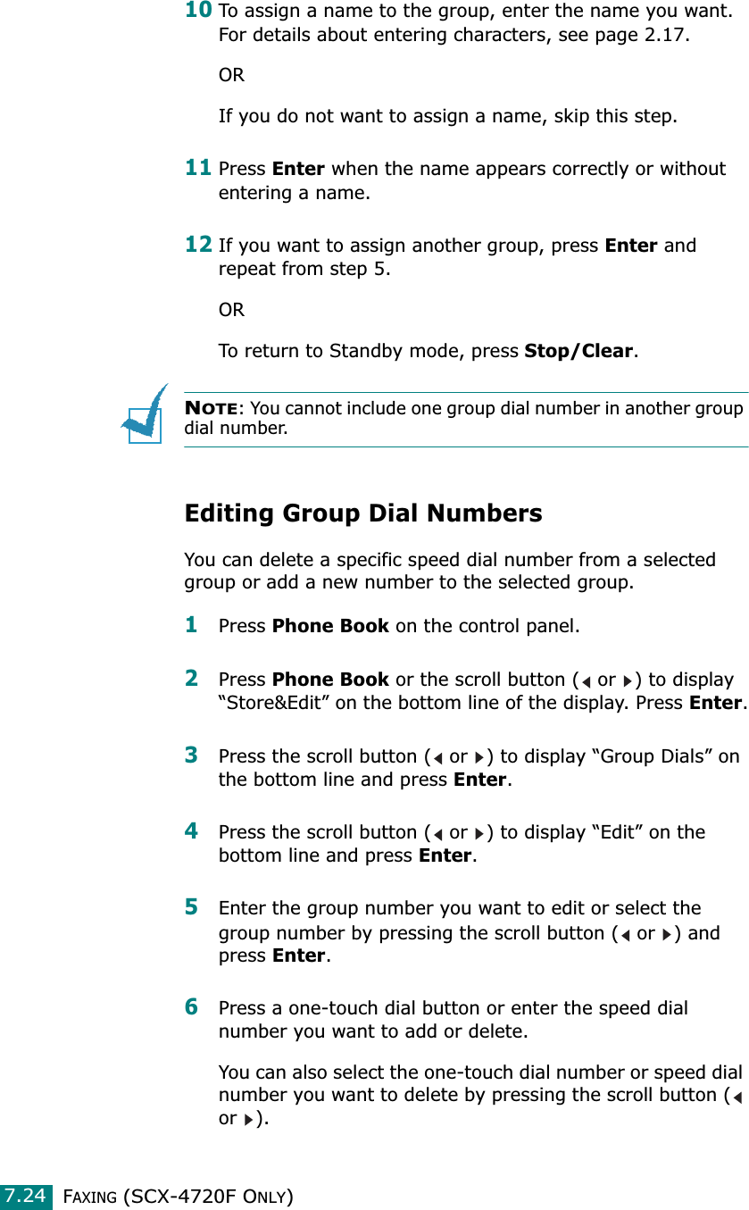 FAXING (SCX-4720F ONLY)7.2410To assign a name to the group, enter the name you want. For details about entering characters, see page 2.17.ORIf you do not want to assign a name, skip this step. 11Press Enter when the name appears correctly or without entering a name.12If you want to assign another group, press Enter and repeat from step 5.ORTo return to Standby mode, press Stop/Clear.NOTE: You cannot include one group dial number in another group dial number.Editing Group Dial NumbersYou can delete a specific speed dial number from a selected group or add a new number to the selected group.1Press Phone Book on the control panel. 2Press Phone Book or the scroll button (  or  ) to display “Store&amp;Edit” on the bottom line of the display. Press Enter.3Press the scroll button (  or  ) to display “Group Dials” on the bottom line and press Enter.4Press the scroll button (  or  ) to display “Edit” on the bottom line and press Enter.5Enter the group number you want to edit or select the group number by pressing the scroll button (  or  ) and press Enter.6Press a one-touch dial button or enter the speed dial number you want to add or delete.You can also select the one-touch dial number or speed dial number you want to delete by pressing the scroll button (  or ).