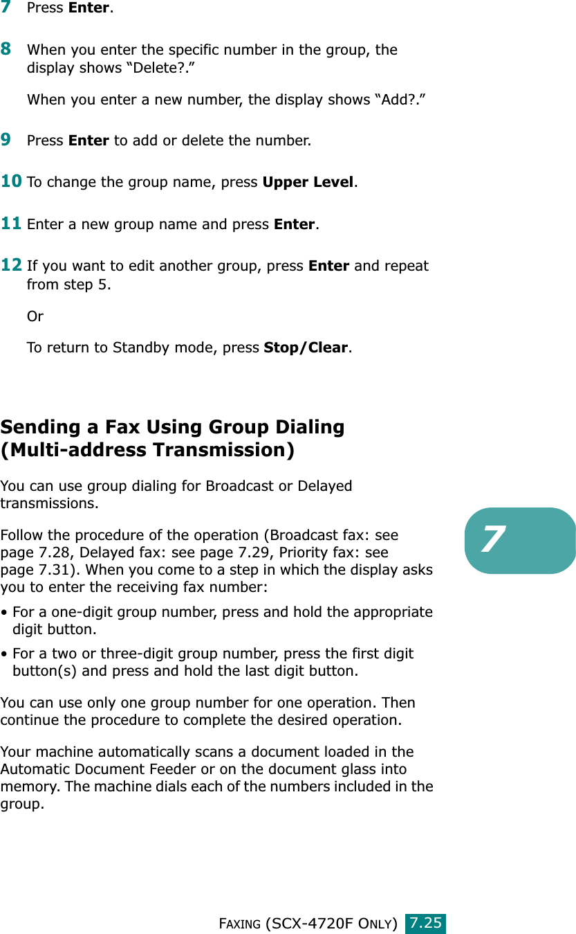 FAXING (SCX-4720F ONLY)7.2577Press Enter.8When you enter the specific number in the group, the display shows “Delete?.”When you enter a new number, the display shows “Add?.”9Press Enter to add or delete the number.10To change the group name, press Upper Level. 11Enter a new group name and press Enter.12If you want to edit another group, press Enter and repeat from step 5.OrTo return to Standby mode, press Stop/Clear.Sending a Fax Using Group Dialing (Multi-address Transmission)You can use group dialing for Broadcast or Delayed transmissions.Follow the procedure of the operation (Broadcast fax: see page 7.28, Delayed fax: see page 7.29, Priority fax: see page 7.31). When you come to a step in which the display asks you to enter the receiving fax number:• For a one-digit group number, press and hold the appropriate digit button.• For a two or three-digit group number, press the first digit button(s) and press and hold the last digit button.You can use only one group number for one operation. Then continue the procedure to complete the desired operation. Your machine automatically scans a document loaded in the Automatic Document Feeder or on the document glass into memory. The machine dials each of the numbers included in the group. 