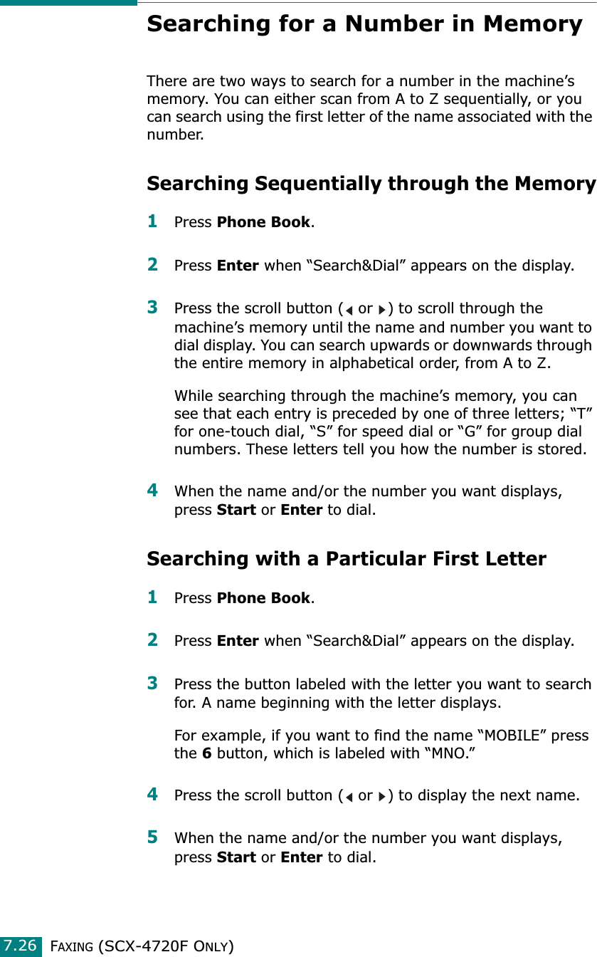 FAXING (SCX-4720F ONLY)7.26Searching for a Number in MemoryThere are two ways to search for a number in the machine’s memory. You can either scan from A to Z sequentially, or you can search using the first letter of the name associated with the number. Searching Sequentially through the Memory1Press Phone Book.2Press Enter when “Search&amp;Dial” appears on the display.3Press the scroll button (  or  ) to scroll through the machine’s memory until the name and number you want to dial display. You can search upwards or downwards through the entire memory in alphabetical order, from A to Z.While searching through the machine’s memory, you can see that each entry is preceded by one of three letters; “T” for one-touch dial, “S” for speed dial or “G” for group dial numbers. These letters tell you how the number is stored. 4When the name and/or the number you want displays, press Start or Enter to dial. Searching with a Particular First Letter1Press Phone Book.2Press Enter when “Search&amp;Dial” appears on the display.3Press the button labeled with the letter you want to search for. A name beginning with the letter displays.For example, if you want to find the name “MOBILE” press the 6 button, which is labeled with “MNO.”4Press the scroll button (  or  ) to display the next name.5When the name and/or the number you want displays, press Start or Enter to dial.