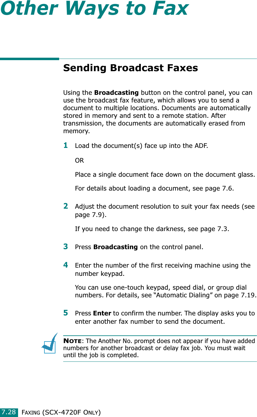 FAXING (SCX-4720F ONLY)7.28Other Ways to FaxSending Broadcast FaxesUsing the Broadcasting button on the control panel, you can use the broadcast fax feature, which allows you to send a document to multiple locations. Documents are automatically stored in memory and sent to a remote station. After transmission, the documents are automatically erased from memory.1Load the document(s) face up into the ADF.ORPlace a single document face down on the document glass.For details about loading a document, see page 7.6.2Adjust the document resolution to suit your fax needs (see page 7.9).If you need to change the darkness, see page 7.3.3Press Broadcasting on the control panel.4Enter the number of the first receiving machine using the number keypad.You can use one-touch keypad, speed dial, or group dial numbers. For details, see “Automatic Dialing” on page 7.19.5Press Enter to confirm the number. The display asks you to enter another fax number to send the document.NOTE: The Another No. prompt does not appear if you have added numbers for another broadcast or delay fax job. You must wait until the job is completed.