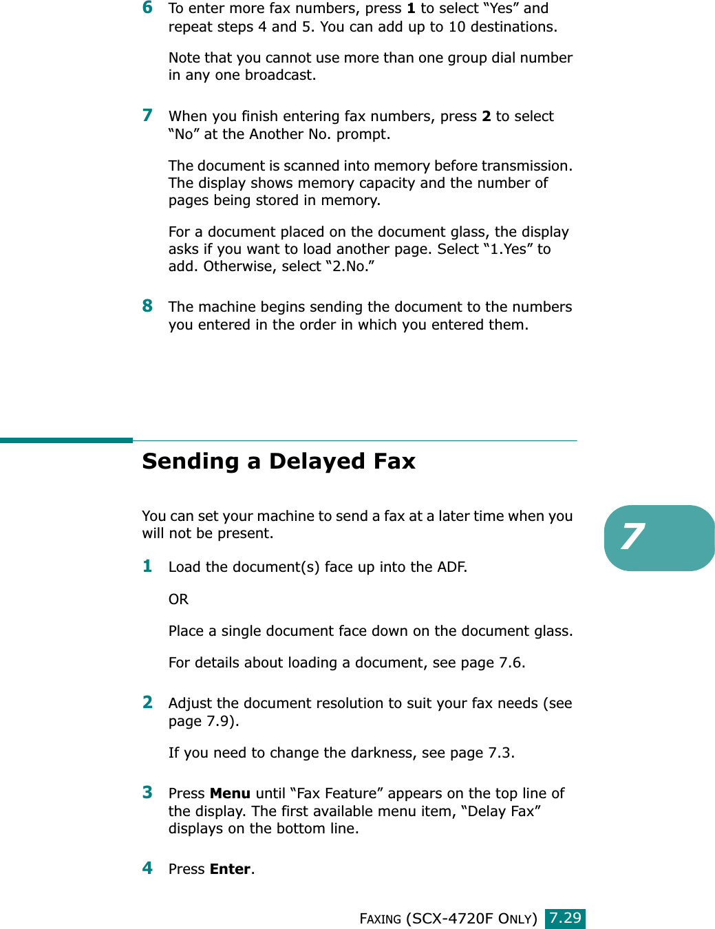 FAXING (SCX-4720F ONLY)7.2976To enter more fax numbers, press 1 to select “Yes” and repeat steps 4 and 5. You can add up to 10 destinations.Note that you cannot use more than one group dial number in any one broadcast.7When you finish entering fax numbers, press 2 to select “No” at the Another No. prompt.The document is scanned into memory before transmission. The display shows memory capacity and the number of pages being stored in memory.For a document placed on the document glass, the display asks if you want to load another page. Select “1.Yes” to add. Otherwise, select “2.No.”8The machine begins sending the document to the numbers you entered in the order in which you entered them.Sending a Delayed FaxYou can set your machine to send a fax at a later time when you will not be present. 1Load the document(s) face up into the ADF.ORPlace a single document face down on the document glass.For details about loading a document, see page 7.6.2Adjust the document resolution to suit your fax needs (see page 7.9).If you need to change the darkness, see page 7.3.3Press Menu until “Fax Feature” appears on the top line of the display. The first available menu item, “Delay Fax” displays on the bottom line.4Press Enter.