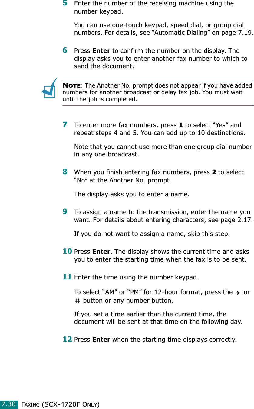 FAXING (SCX-4720F ONLY)7.305Enter the number of the receiving machine using the number keypad.You can use one-touch keypad, speed dial, or group dial numbers. For details, see “Automatic Dialing” on page 7.19.6Press Enter to confirm the number on the display. The display asks you to enter another fax number to which to send the document.NOTE: The Another No. prompt does not appear if you have added numbers for another broadcast or delay fax job. You must wait until the job is completed.7To enter more fax numbers, press 1 to select “Yes” and repeat steps 4 and 5. You can add up to 10 destinations.Note that you cannot use more than one group dial number in any one broadcast.8When you finish entering fax numbers, press 2 to select “No” at the Another No. prompt.The display asks you to enter a name. 9To assign a name to the transmission, enter the name you want. For details about entering characters, see page 2.17.If you do not want to assign a name, skip this step.10Press Enter. The display shows the current time and asks you to enter the starting time when the fax is to be sent. 11Enter the time using the number keypad.To select “AM” or “PM” for 12-hour format, press the   or  button or any number button.If you set a time earlier than the current time, the document will be sent at that time on the following day. 12Press Enter when the starting time displays correctly.
