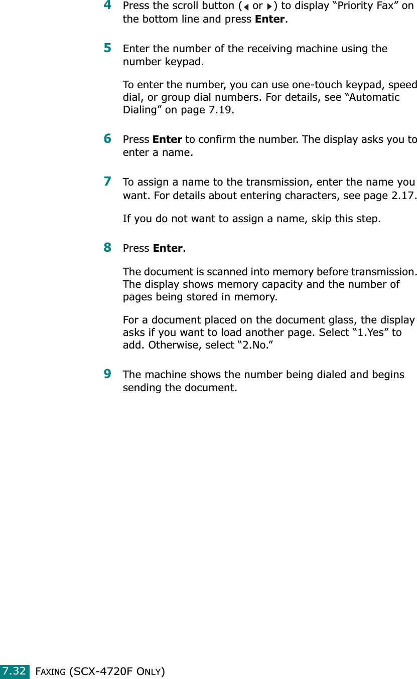 FAXING (SCX-4720F ONLY)7.324Press the scroll button (  or  ) to display “Priority Fax” on the bottom line and press Enter.5Enter the number of the receiving machine using the number keypad.To enter the number, you can use one-touch keypad, speed dial, or group dial numbers. For details, see “Automatic Dialing” on page 7.19.6Press Enter to confirm the number. The display asks you to enter a name. 7To assign a name to the transmission, enter the name you want. For details about entering characters, see page 2.17. If you do not want to assign a name, skip this step.8Press Enter. The document is scanned into memory before transmission. The display shows memory capacity and the number of pages being stored in memory.For a document placed on the document glass, the display asks if you want to load another page. Select “1.Yes” to add. Otherwise, select “2.No.”9The machine shows the number being dialed and begins sending the document.
