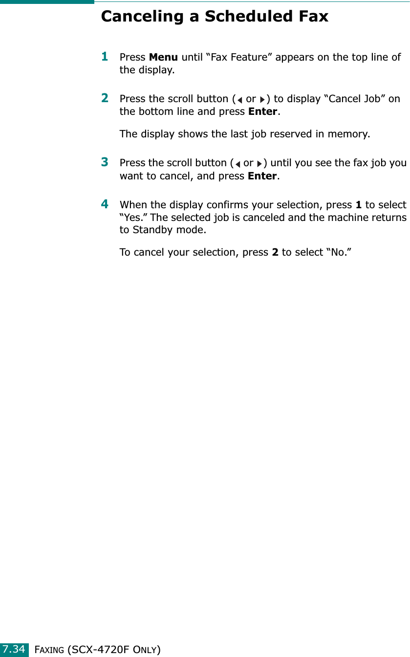 FAXING (SCX-4720F ONLY)7.34Canceling a Scheduled Fax1Press Menu until “Fax Feature” appears on the top line of the display. 2Press the scroll button (  or  ) to display “Cancel Job” on the bottom line and press Enter.The display shows the last job reserved in memory.3Press the scroll button (  or  ) until you see the fax job you want to cancel, and press Enter. 4When the display confirms your selection, press 1 to select “Yes.” The selected job is canceled and the machine returns to Standby mode.To cancel your selection, press 2 to select “No.”