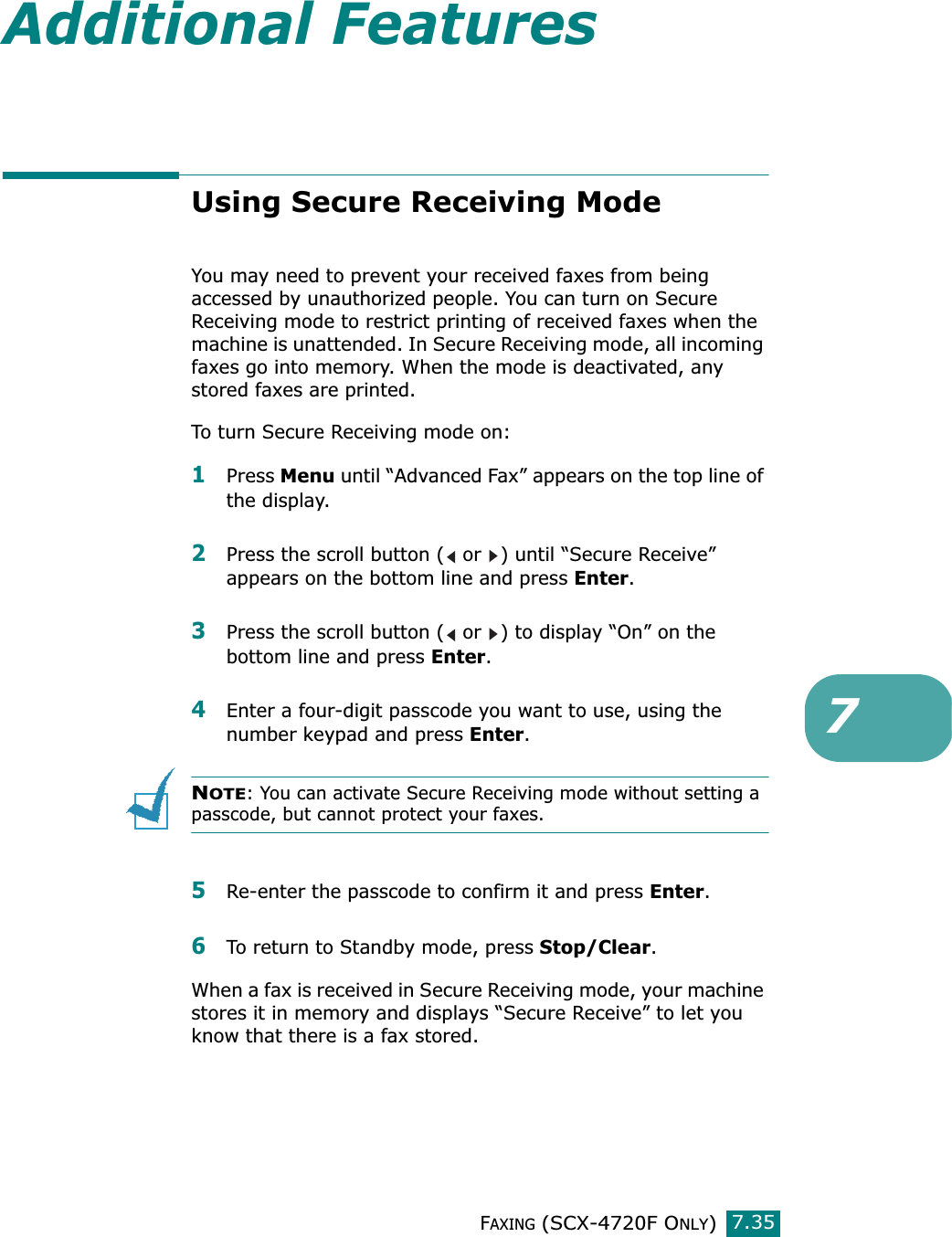 FAXING (SCX-4720F ONLY)7.357Additional FeaturesUsing Secure Receiving ModeYou may need to prevent your received faxes from being accessed by unauthorized people. You can turn on Secure Receiving mode to restrict printing of received faxes when the machine is unattended. In Secure Receiving mode, all incoming faxes go into memory. When the mode is deactivated, any stored faxes are printed.To turn Secure Receiving mode on:1Press Menu until “Advanced Fax” appears on the top line of the display.2Press the scroll button (  or  ) until “Secure Receive” appears on the bottom line and press Enter. 3Press the scroll button (  or  ) to display “On” on the bottom line and press Enter.4Enter a four-digit passcode you want to use, using the number keypad and press Enter.NOTE: You can activate Secure Receiving mode without setting a passcode, but cannot protect your faxes.5Re-enter the passcode to confirm it and press Enter.6To return to Standby mode, press Stop/Clear.When a fax is received in Secure Receiving mode, your machine stores it in memory and displays “Secure Receive” to let you know that there is a fax stored.