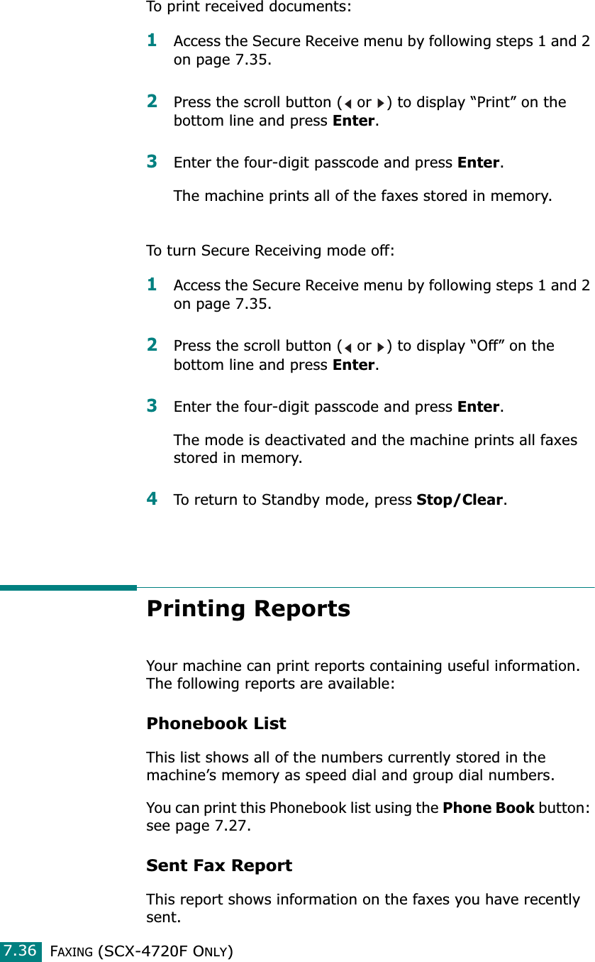FAXING (SCX-4720F ONLY)7.36To print received documents:1Access the Secure Receive menu by following steps 1 and 2 on page 7.35.2Press the scroll button (  or  ) to display “Print” on the bottom line and press Enter.3Enter the four-digit passcode and press Enter. The machine prints all of the faxes stored in memory.To turn Secure Receiving mode off:1Access the Secure Receive menu by following steps 1 and 2 on page 7.35.2Press the scroll button (  or  ) to display “Off” on the bottom line and press Enter.3Enter the four-digit passcode and press Enter.The mode is deactivated and the machine prints all faxes stored in memory.4To return to Standby mode, press Stop/Clear.Printing ReportsYour machine can print reports containing useful information. The following reports are available: Phonebook ListThis list shows all of the numbers currently stored in the machine’s memory as speed dial and group dial numbers. You can print this Phonebook list using the Phone Book button: see page 7.27.Sent Fax ReportThis report shows information on the faxes you have recently sent. 