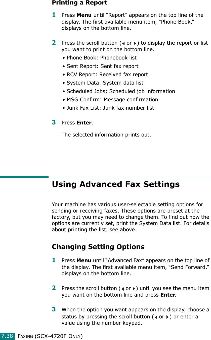 FAXING (SCX-4720F ONLY)7.38Printing a Report1Press Menu until “Report” appears on the top line of the display. The first available menu item, “Phone Book,” displays on the bottom line.2Press the scroll button (  or  ) to display the report or list you want to print on the bottom line.• Phone Book: Phonebook list• Sent Report: Sent fax report• RCV Report: Received fax report• System Data: System data list• Scheduled Jobs: Scheduled job information • MSG Confirm: Message confirmation• Junk Fax List: Junk fax number list3Press Enter.The selected information prints out.Using Advanced Fax SettingsYour machine has various user-selectable setting options for sending or receiving faxes. These options are preset at the factory, but you may need to change them. To find out how the options are currently set, print the System Data list. For details about printing the list, see above.Changing Setting Options1Press Menu until “Advanced Fax” appears on the top line of the display. The first available menu item, “Send Forward,” displays on the bottom line.2Press the scroll button (  or  ) until you see the menu item you want on the bottom line and press Enter. 3When the option you want appears on the display, choose a status by pressing the scroll button (  or  ) or enter a value using the number keypad.