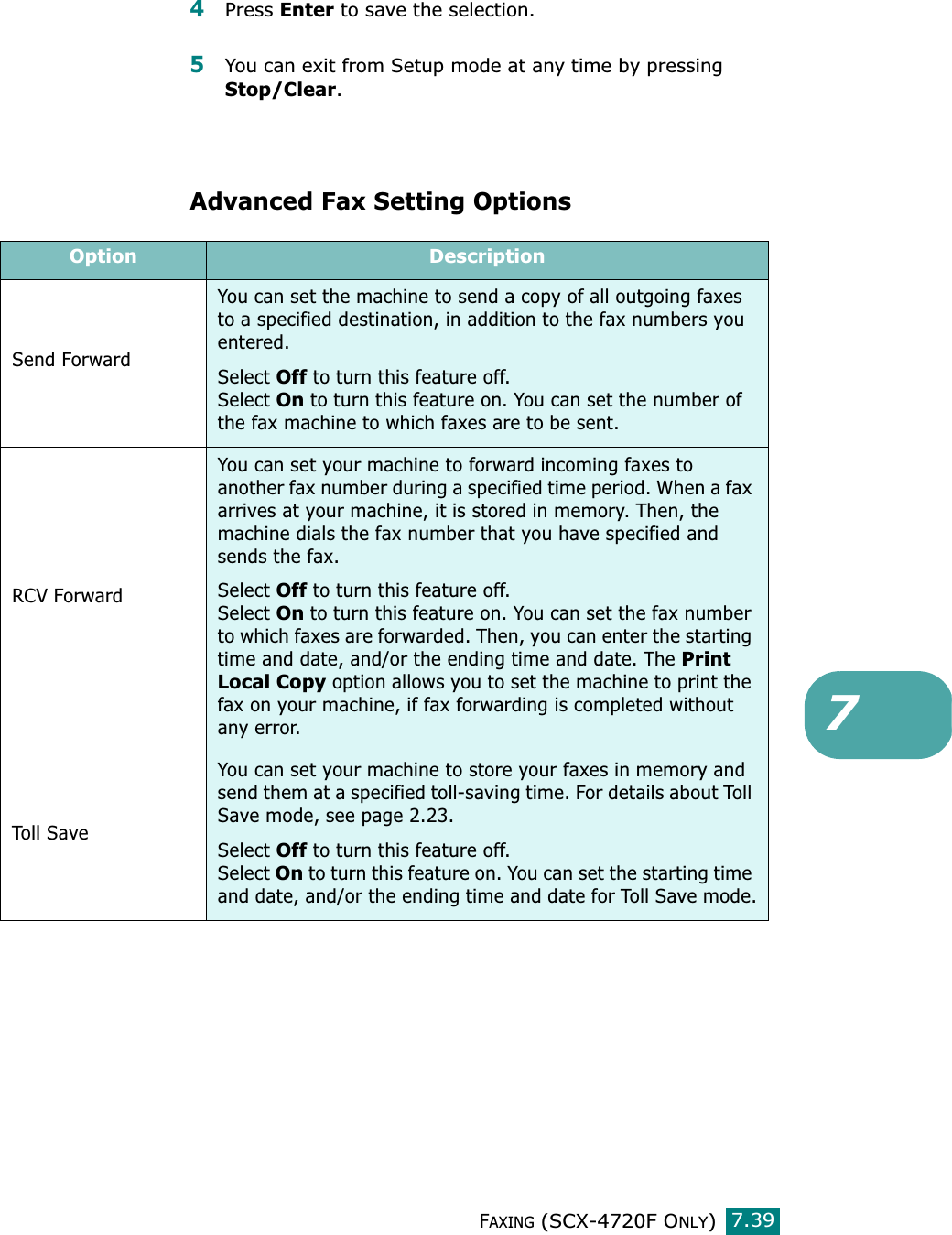 FAXING (SCX-4720F ONLY)7.3974Press Enter to save the selection.5You can exit from Setup mode at any time by pressing Stop/Clear. Advanced Fax Setting OptionsOption DescriptionSend ForwardYou can set the machine to send a copy of all outgoing faxes to a specified destination, in addition to the fax numbers you entered.Select Off to turn this feature off.Select On to turn this feature on. You can set the number of the fax machine to which faxes are to be sent. RCV ForwardYou can set your machine to forward incoming faxes to another fax number during a specified time period. When a fax arrives at your machine, it is stored in memory. Then, the machine dials the fax number that you have specified and sends the fax.Select Off to turn this feature off.Select On to turn this feature on. You can set the fax number to which faxes are forwarded. Then, you can enter the starting time and date, and/or the ending time and date. The Print Local Copy option allows you to set the machine to print the fax on your machine, if fax forwarding is completed without any error.Toll SaveYou can set your machine to store your faxes in memory and send them at a specified toll-saving time. For details about Toll Save mode, see page 2.23.Select Off to turn this feature off.Select On to turn this feature on. You can set the starting time and date, and/or the ending time and date for Toll Save mode.