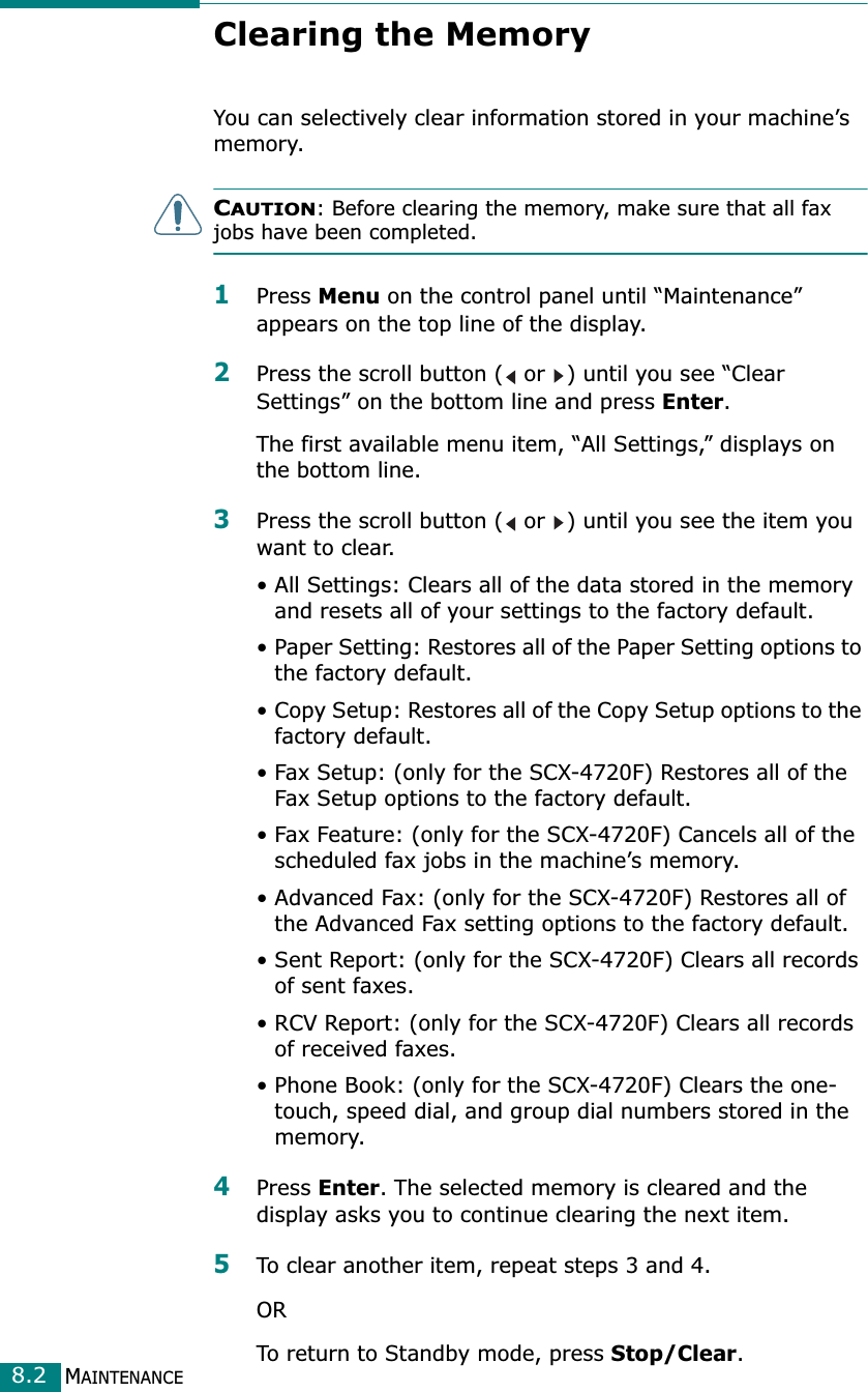 MAINTENANCE8.2Clearing the MemoryYou can selectively clear information stored in your machine’s memory.CAUTION: Before clearing the memory, make sure that all fax jobs have been completed. 1Press Menu on the control panel until “Maintenance” appears on the top line of the display. 2Press the scroll button (  or  ) until you see “Clear Settings” on the bottom line and press Enter.The first available menu item, “All Settings,” displays on the bottom line.3Press the scroll button (  or  ) until you see the item you want to clear.• All Settings: Clears all of the data stored in the memory and resets all of your settings to the factory default.• Paper Setting: Restores all of the Paper Setting options to the factory default.• Copy Setup: Restores all of the Copy Setup options to the factory default.• Fax Setup: (only for the SCX-4720F) Restores all of the Fax Setup options to the factory default.• Fax Feature: (only for the SCX-4720F) Cancels all of the scheduled fax jobs in the machine’s memory.• Advanced Fax: (only for the SCX-4720F) Restores all of the Advanced Fax setting options to the factory default.• Sent Report: (only for the SCX-4720F) Clears all records of sent faxes. • RCV Report: (only for the SCX-4720F) Clears all records of received faxes.• Phone Book: (only for the SCX-4720F) Clears the one-touch, speed dial, and group dial numbers stored in the memory.4Press Enter. The selected memory is cleared and the display asks you to continue clearing the next item.5To clear another item, repeat steps 3 and 4. ORTo return to Standby mode, press Stop/Clear. 
