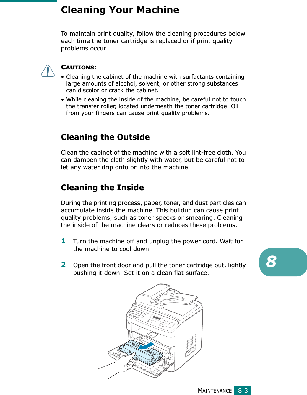 MAINTENANCE8.38Cleaning Your MachineTo maintain print quality, follow the cleaning procedures below each time the toner cartridge is replaced or if print quality problems occur.CAUTIONS: • Cleaning the cabinet of the machine with surfactants containing large amounts of alcohol, solvent, or other strong substances can discolor or crack the cabinet.• While cleaning the inside of the machine, be careful not to touch the transfer roller, located underneath the toner cartridge. Oil from your fingers can cause print quality problems.Cleaning the OutsideClean the cabinet of the machine with a soft lint-free cloth. You can dampen the cloth slightly with water, but be careful not to let any water drip onto or into the machine.Cleaning the InsideDuring the printing process, paper, toner, and dust particles can accumulate inside the machine. This buildup can cause print quality problems, such as toner specks or smearing. Cleaning the inside of the machine clears or reduces these problems.1Turn the machine off and unplug the power cord. Wait for the machine to cool down.2Open the front door and pull the toner cartridge out, lightly pushing it down. Set it on a clean flat surface.