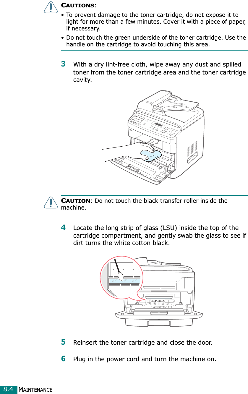 MAINTENANCE8.4CAUTIONS: • To prevent damage to the toner cartridge, do not expose it to light for more than a few minutes. Cover it with a piece of paper, if necessary. • Do not touch the green underside of the toner cartridge. Use the handle on the cartridge to avoid touching this area.3With a dry lint-free cloth, wipe away any dust and spilled toner from the toner cartridge area and the toner cartridge cavity.CAUTION: Do not touch the black transfer roller inside the machine. 4Locate the long strip of glass (LSU) inside the top of the cartridge compartment, and gently swab the glass to see if dirt turns the white cotton black.5Reinsert the toner cartridge and close the door.6Plug in the power cord and turn the machine on.