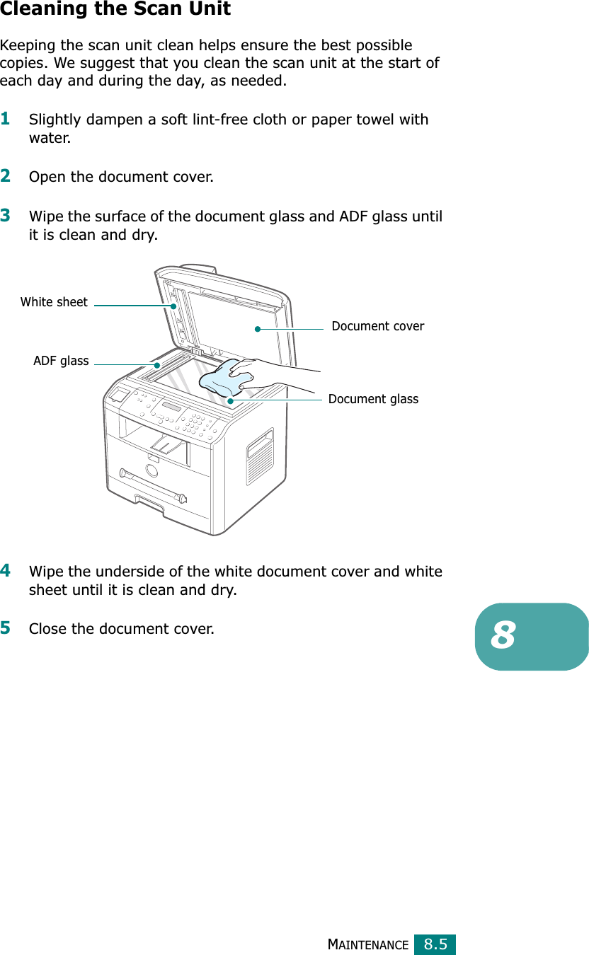MAINTENANCE8.58Cleaning the Scan UnitKeeping the scan unit clean helps ensure the best possible copies. We suggest that you clean the scan unit at the start of each day and during the day, as needed.1Slightly dampen a soft lint-free cloth or paper towel with water.2Open the document cover.3Wipe the surface of the document glass and ADF glass until it is clean and dry.4Wipe the underside of the white document cover and white sheet until it is clean and dry.5Close the document cover.Document coverDocument glassWhite sheetADF glass