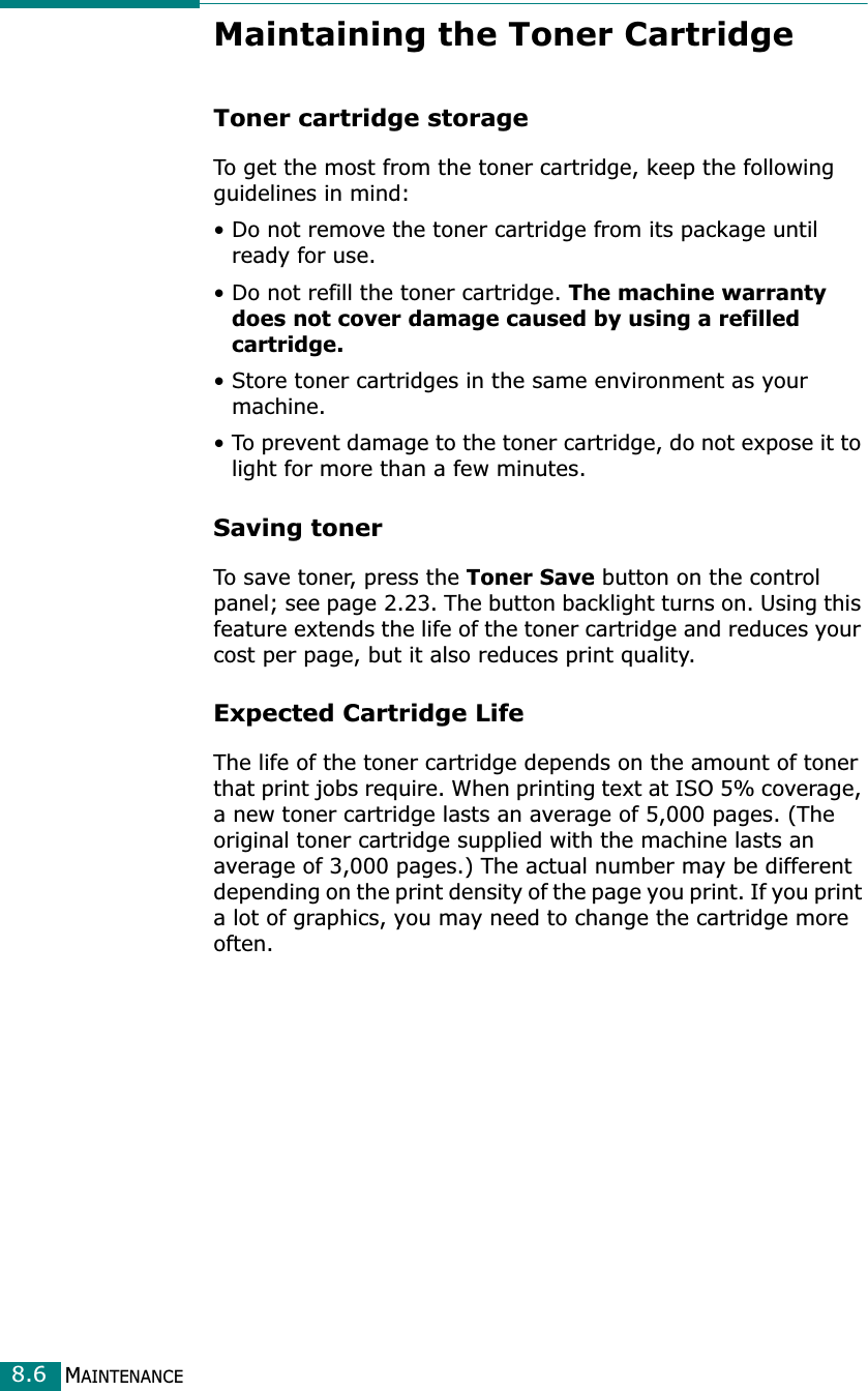 MAINTENANCE8.6Maintaining the Toner CartridgeToner cartridge storageTo get the most from the toner cartridge, keep the following guidelines in mind:• Do not remove the toner cartridge from its package until ready for use. • Do not refill the toner cartridge. The machine warranty does not cover damage caused by using a refilled cartridge.• Store toner cartridges in the same environment as your machine.• To prevent damage to the toner cartridge, do not expose it to light for more than a few minutes.Saving tonerTo save toner, press the Toner Save button on the control panel; see page 2.23. The button backlight turns on. Using this feature extends the life of the toner cartridge and reduces your cost per page, but it also reduces print quality. Expected Cartridge LifeThe life of the toner cartridge depends on the amount of toner that print jobs require. When printing text at ISO 5% coverage, a new toner cartridge lasts an average of 5,000 pages. (The original toner cartridge supplied with the machine lasts an average of 3,000 pages.) The actual number may be different depending on the print density of the page you print. If you print a lot of graphics, you may need to change the cartridge more often.