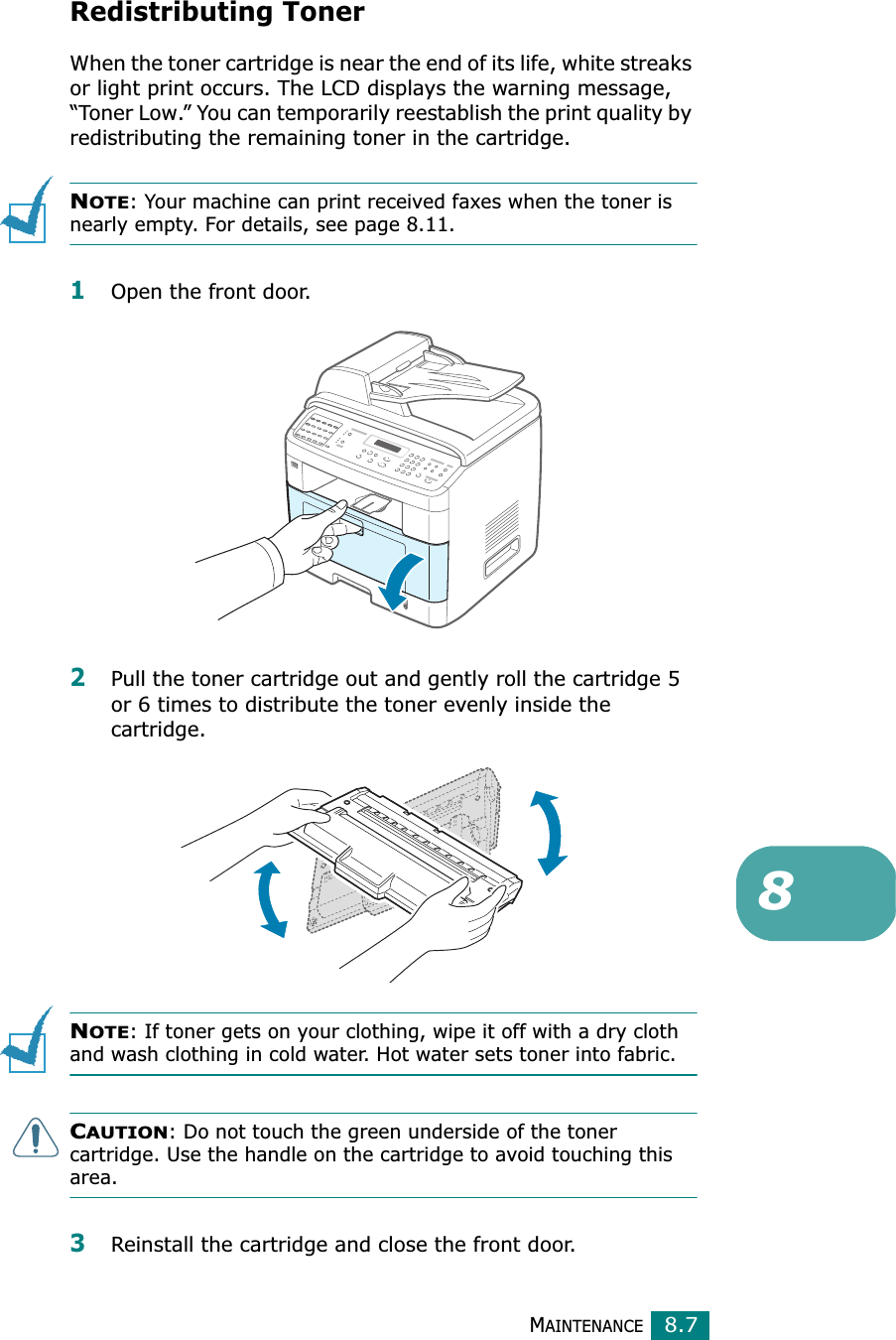 MAINTENANCE8.78Redistributing TonerWhen the toner cartridge is near the end of its life, white streaks or light print occurs. The LCD displays the warning message, “Toner Low.” You can temporarily reestablish the print quality by redistributing the remaining toner in the cartridge.NOTE: Your machine can print received faxes when the toner is nearly empty. For details, see page 8.11.1Open the front door.2Pull the toner cartridge out and gently roll the cartridge 5 or 6 times to distribute the toner evenly inside the cartridge.NOTE: If toner gets on your clothing, wipe it off with a dry cloth and wash clothing in cold water. Hot water sets toner into fabric.CAUTION: Do not touch the green underside of the toner cartridge. Use the handle on the cartridge to avoid touching this area. 3Reinstall the cartridge and close the front door.