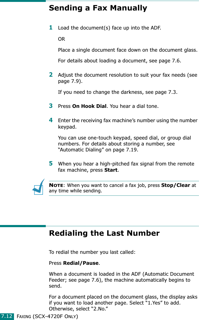 FAXING (SCX-4720F ONLY)7.12Sending a Fax Manually1Load the document(s) face up into the ADF.ORPlace a single document face down on the document glass.For details about loading a document, see page 7.6.2Adjust the document resolution to suit your fax needs (see page 7.9).If you need to change the darkness, see page 7.3.3Press On Hook Dial. You hear a dial tone.4Enter the receiving fax machine’s number using the number keypad.You can use one-touch keypad, speed dial, or group dial numbers. For details about storing a number, see “Automatic Dialing” on page 7.19. 5When you hear a high-pitched fax signal from the remote fax machine, press Start.NOTE: When you want to cancel a fax job, press Stop/Clear at any time while sending.Redialing the Last NumberTo redial the number you last called:Press Redial/Pause. When a document is loaded in the ADF (Automatic Document Feeder; see page 7.6), the machine automatically begins to send.For a document placed on the document glass, the display asks if you want to load another page. Select “1.Yes” to add. Otherwise, select “2.No.”