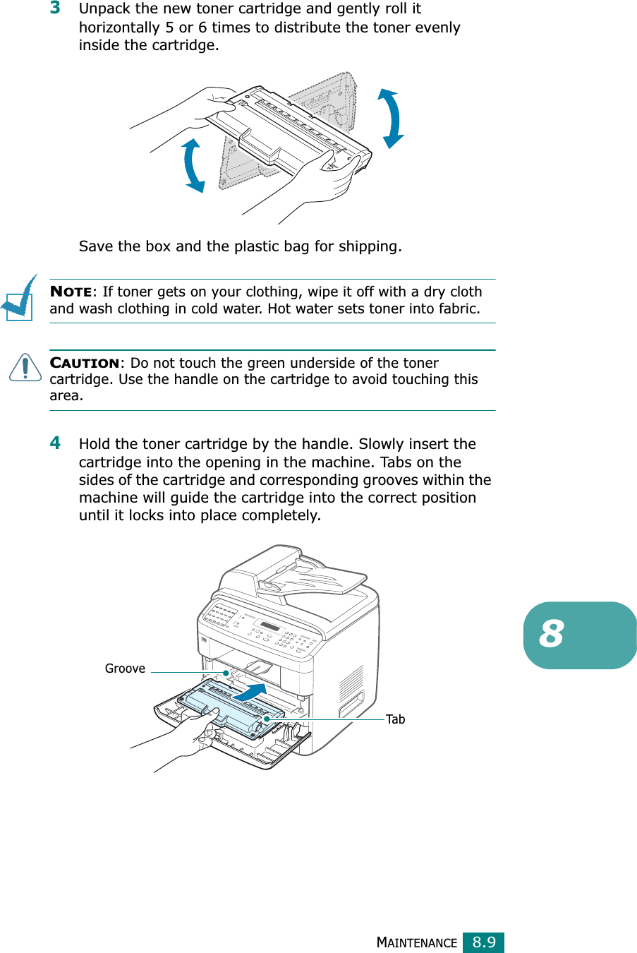 MAINTENANCE8.983Unpack the new toner cartridge and gently roll it horizontally 5 or 6 times to distribute the toner evenly inside the cartridge.Save the box and the plastic bag for shipping.NOTE: If toner gets on your clothing, wipe it off with a dry cloth and wash clothing in cold water. Hot water sets toner into fabric.CAUTION: Do not touch the green underside of the toner cartridge. Use the handle on the cartridge to avoid touching this area. 4Hold the toner cartridge by the handle. Slowly insert the cartridge into the opening in the machine. Tabs on the sides of the cartridge and corresponding grooves within the machine will guide the cartridge into the correct position until it locks into place completely.GrooveTab