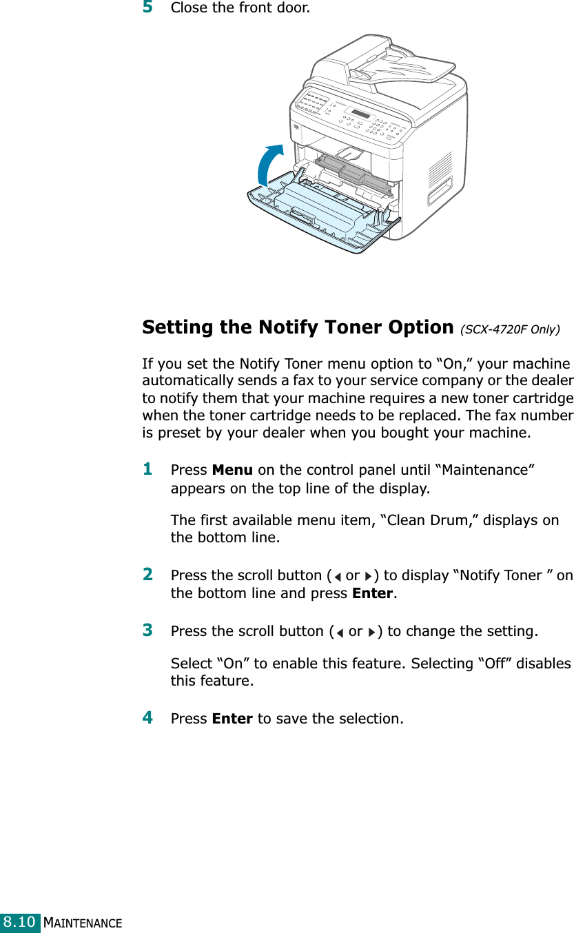 MAINTENANCE8.105Close the front door.Setting the Notify Toner Option (SCX-4720F Only)If you set the Notify Toner menu option to “On,” your machine automatically sends a fax to your service company or the dealer to notify them that your machine requires a new toner cartridge when the toner cartridge needs to be replaced. The fax number is preset by your dealer when you bought your machine.1Press Menu on the control panel until “Maintenance” appears on the top line of the display. The first available menu item, “Clean Drum,” displays on the bottom line.2Press the scroll button (  or  ) to display “Notify Toner ” on the bottom line and press Enter. 3Press the scroll button (  or  ) to change the setting. Select “On” to enable this feature. Selecting “Off” disables this feature.4Press Enter to save the selection.