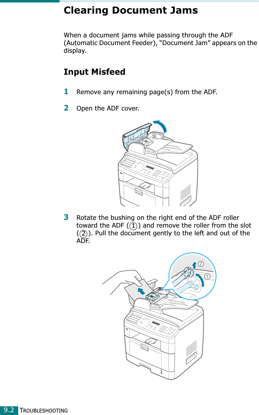 TROUBLESHOOTING9.2Clearing Document JamsWhen a document jams while passing through the ADF (Automatic Document Feeder), “Document Jam” appears on the display.Input Misfeed1Remove any remaining page(s) from the ADF.2Open the ADF cover.3Rotate the bushing on the right end of the ADF roller toward the ADF ( ) and remove the roller from the slot ( ). Pull the document gently to the left and out of the ADF.12