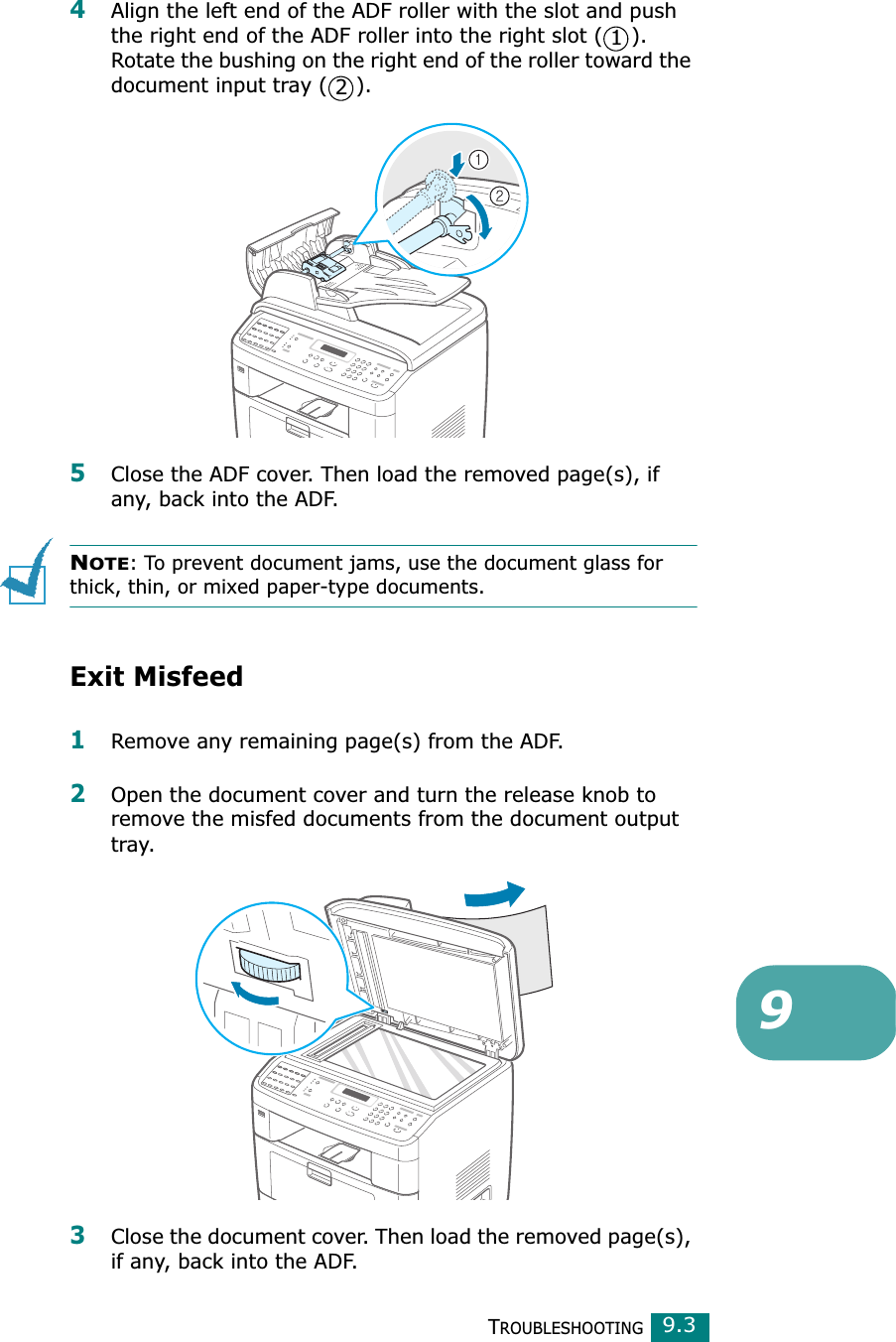 TROUBLESHOOTING99.34Align the left end of the ADF roller with the slot and push the right end of the ADF roller into the right slot ( ). Rotate the bushing on the right end of the roller toward the document input tray ( ). 5Close the ADF cover. Then load the removed page(s), if any, back into the ADF.NOTE: To prevent document jams, use the document glass for thick, thin, or mixed paper-type documents.Exit Misfeed1Remove any remaining page(s) from the ADF.2Open the document cover and turn the release knob to remove the misfed documents from the document output tray.3Close the document cover. Then load the removed page(s), if any, back into the ADF.12