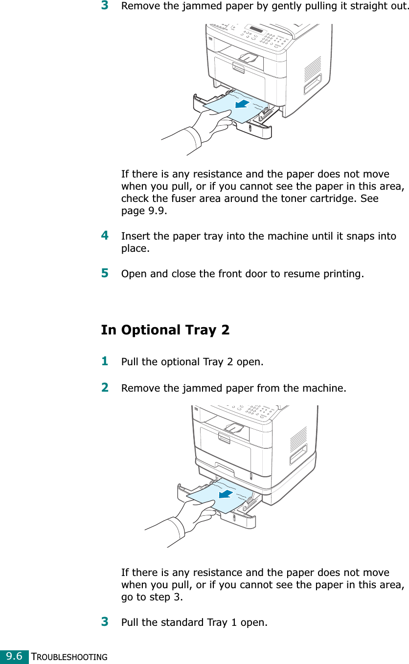 TROUBLESHOOTING9.63Remove the jammed paper by gently pulling it straight out.If there is any resistance and the paper does not move when you pull, or if you cannot see the paper in this area, check the fuser area around the toner cartridge. See page 9.9. 4Insert the paper tray into the machine until it snaps into place.5Open and close the front door to resume printing.In Optional Tray 21Pull the optional Tray 2 open.2Remove the jammed paper from the machine.If there is any resistance and the paper does not move when you pull, or if you cannot see the paper in this area, go to step 3.3Pull the standard Tray 1 open.
