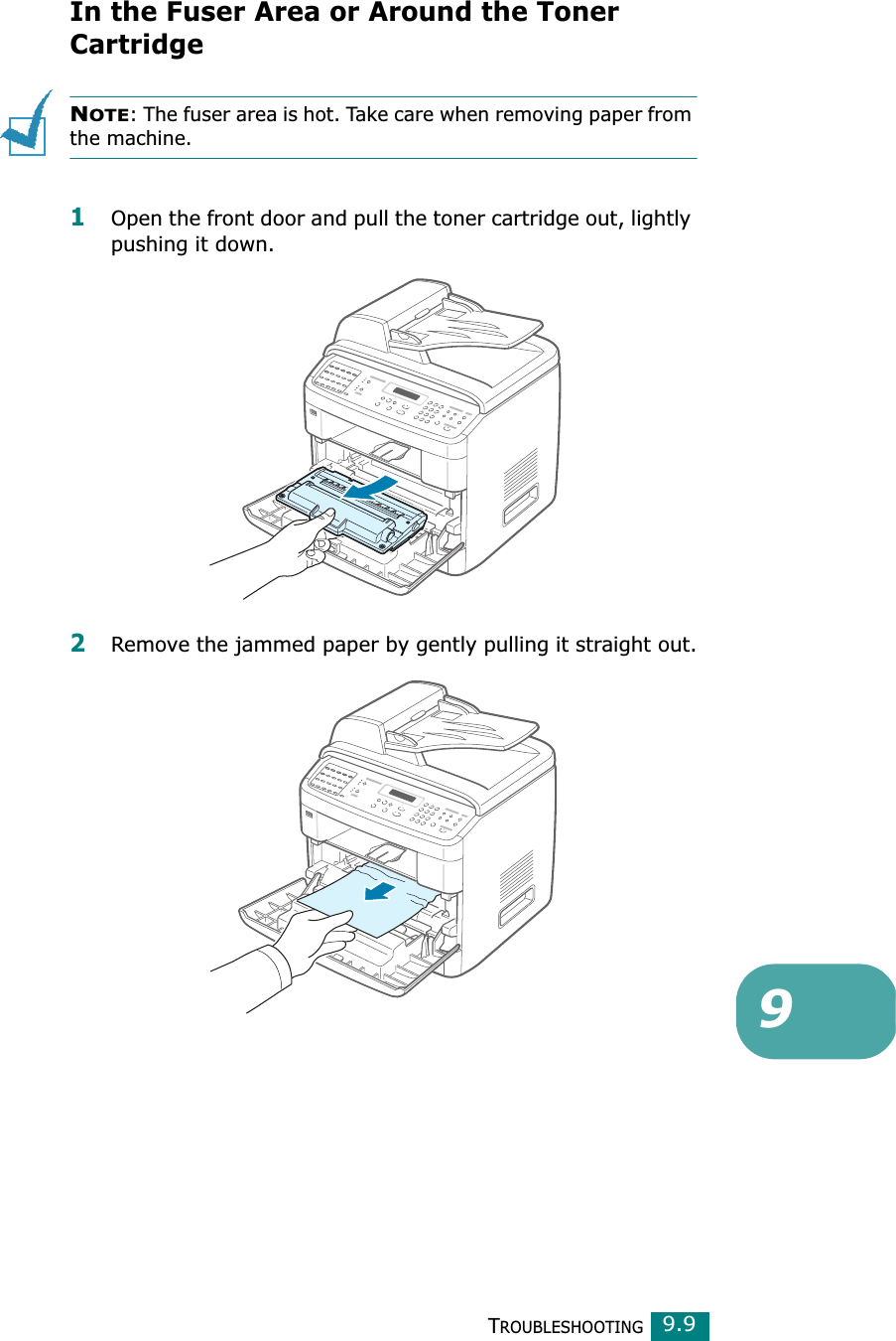 TROUBLESHOOTING99.9In the Fuser Area or Around the Toner CartridgeNOTE: The fuser area is hot. Take care when removing paper from the machine.1Open the front door and pull the toner cartridge out, lightly pushing it down.2Remove the jammed paper by gently pulling it straight out.