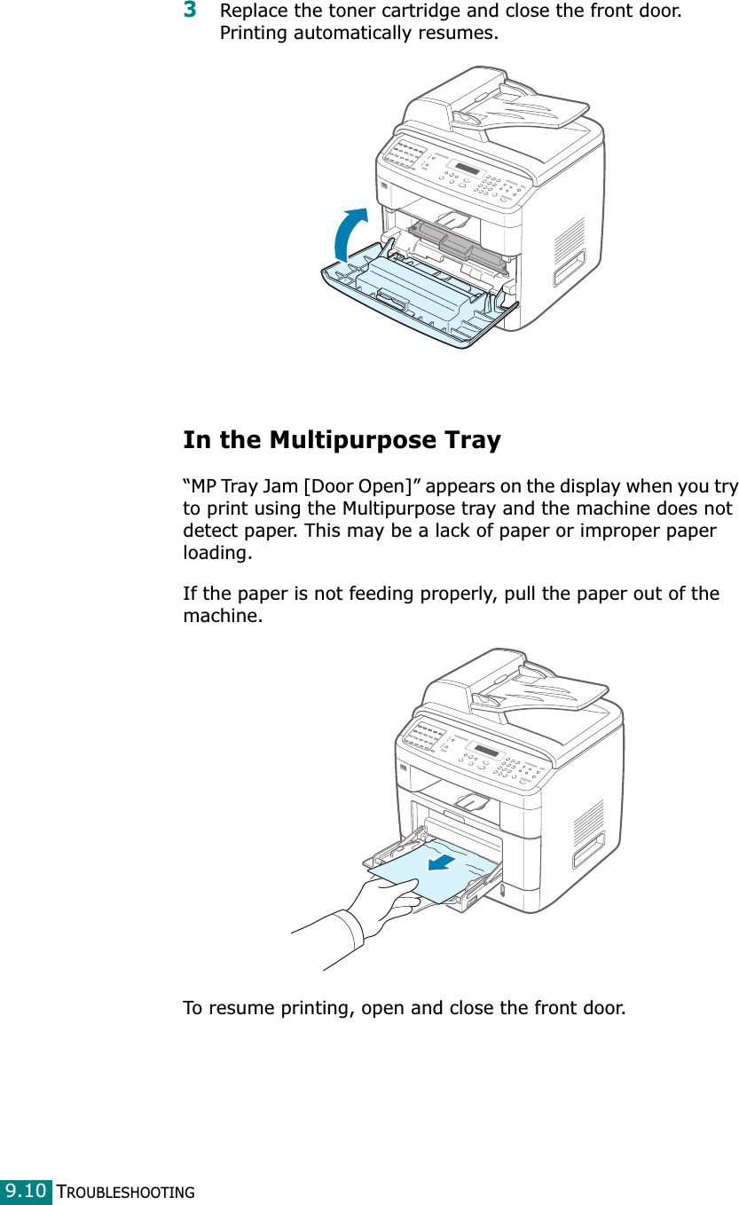 TROUBLESHOOTING9.103Replace the toner cartridge and close the front door. Printing automatically resumes.In the Multipurpose Tray“MP Tray Jam [Door Open]” appears on the display when you try to print using the Multipurpose tray and the machine does not detect paper. This may be a lack of paper or improper paper loading.If the paper is not feeding properly, pull the paper out of the machine.To resume printing, open and close the front door.