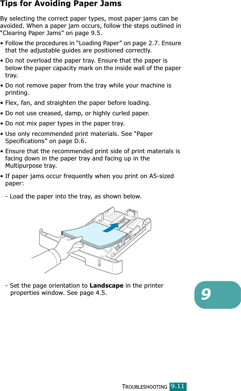 TROUBLESHOOTING99.11Tips for Avoiding Paper JamsBy selecting the correct paper types, most paper jams can be avoided. When a paper jam occurs, follow the steps outlined in “Clearing Paper Jams” on page 9.5. • Follow the procedures in “Loading Paper” on page 2.7. Ensure that the adjustable guides are positioned correctly.• Do not overload the paper tray. Ensure that the paper is below the paper capacity mark on the inside wall of the paper tray.• Do not remove paper from the tray while your machine is printing.• Flex, fan, and straighten the paper before loading. • Do not use creased, damp, or highly curled paper.• Do not mix paper types in the paper tray.• Use only recommended print materials. See “Paper Specifications” on page D.6.• Ensure that the recommended print side of print materials is facing down in the paper tray and facing up in the Multipurpose tray.• If paper jams occur frequently when you print on A5-sized paper:- Load the paper into the tray, as shown below. - Set the page orientation to Landscape in the printer      properties window. See page 4.5.