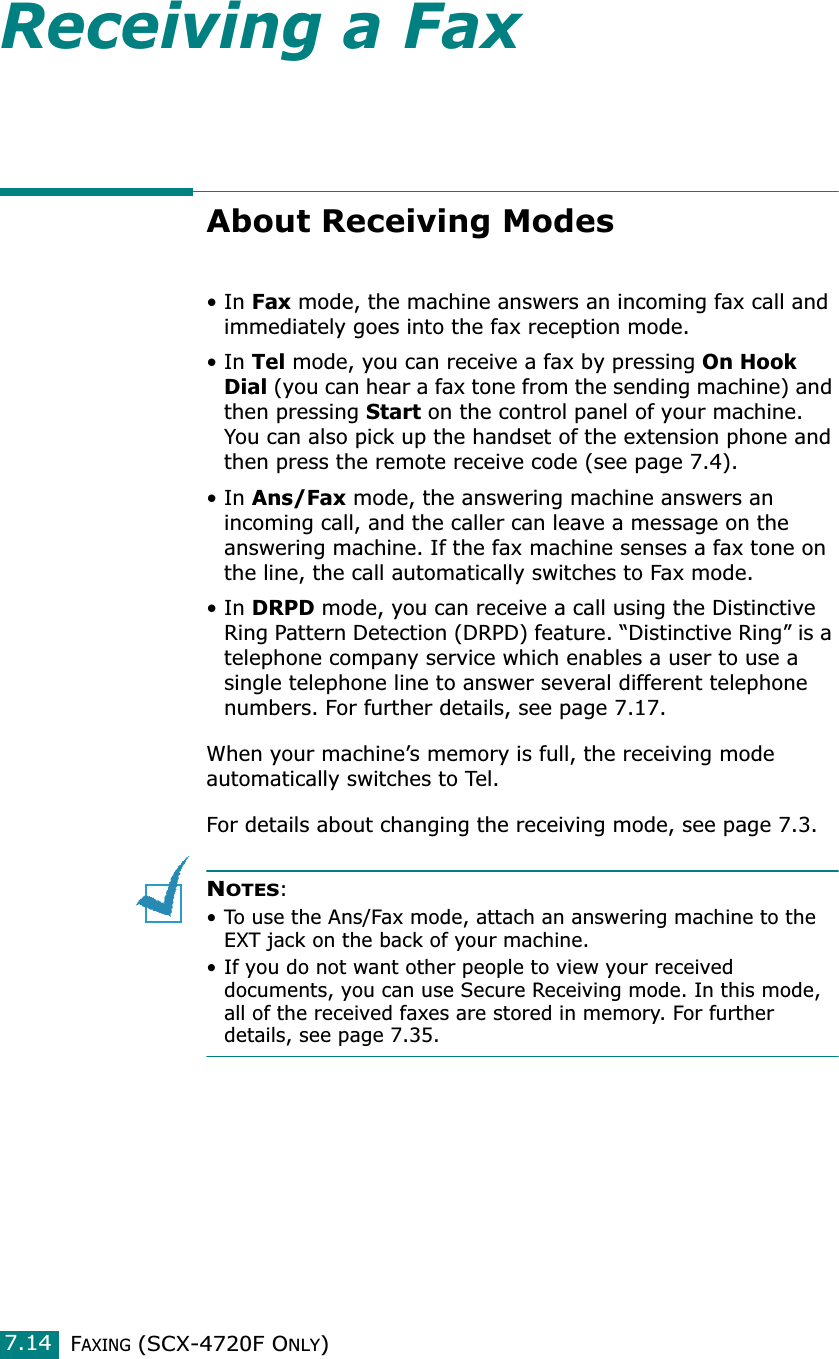 FAXING (SCX-4720F ONLY)7.14Receiving a FaxAbout Receiving Modes•In Fax mode, the machine answers an incoming fax call and immediately goes into the fax reception mode. •In Tel mode, you can receive a fax by pressing On Hook Dial (you can hear a fax tone from the sending machine) and then pressing Start on the control panel of your machine. You can also pick up the handset of the extension phone and then press the remote receive code (see page 7.4).  •In Ans/Fax mode, the answering machine answers an incoming call, and the caller can leave a message on the answering machine. If the fax machine senses a fax tone on the line, the call automatically switches to Fax mode. •In DRPD mode, you can receive a call using the Distinctive Ring Pattern Detection (DRPD) feature. “Distinctive Ring” is a telephone company service which enables a user to use a single telephone line to answer several different telephone numbers. For further details, see page 7.17.When your machine’s memory is full, the receiving mode automatically switches to Tel. For details about changing the receiving mode, see page 7.3.NOTES: • To use the Ans/Fax mode, attach an answering machine to the EXT jack on the back of your machine. • If you do not want other people to view your received documents, you can use Secure Receiving mode. In this mode, all of the received faxes are stored in memory. For further details, see page 7.35.