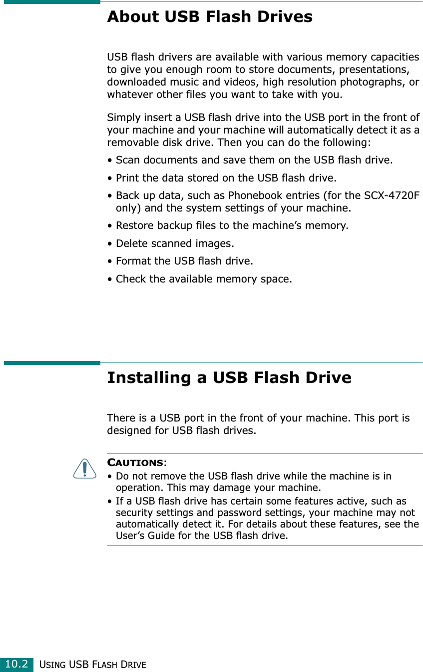 USING USB FLASH DRIVE10.2About USB Flash DrivesUSB flash drivers are available with various memory capacities to give you enough room to store documents, presentations, downloaded music and videos, high resolution photographs, or whatever other files you want to take with you.Simply insert a USB flash drive into the USB port in the front of your machine and your machine will automatically detect it as a removable disk drive. Then you can do the following:• Scan documents and save them on the USB flash drive.• Print the data stored on the USB flash drive.• Back up data, such as Phonebook entries (for the SCX-4720F only) and the system settings of your machine.• Restore backup files to the machine’s memory.• Delete scanned images.• Format the USB flash drive.• Check the available memory space.Installing a USB Flash DriveThere is a USB port in the front of your machine. This port is designed for USB flash drives.CAUTIONS: • Do not remove the USB flash drive while the machine is in operation. This may damage your machine.• If a USB flash drive has certain some features active, such as security settings and password settings, your machine may not automatically detect it. For details about these features, see the User’s Guide for the USB flash drive.