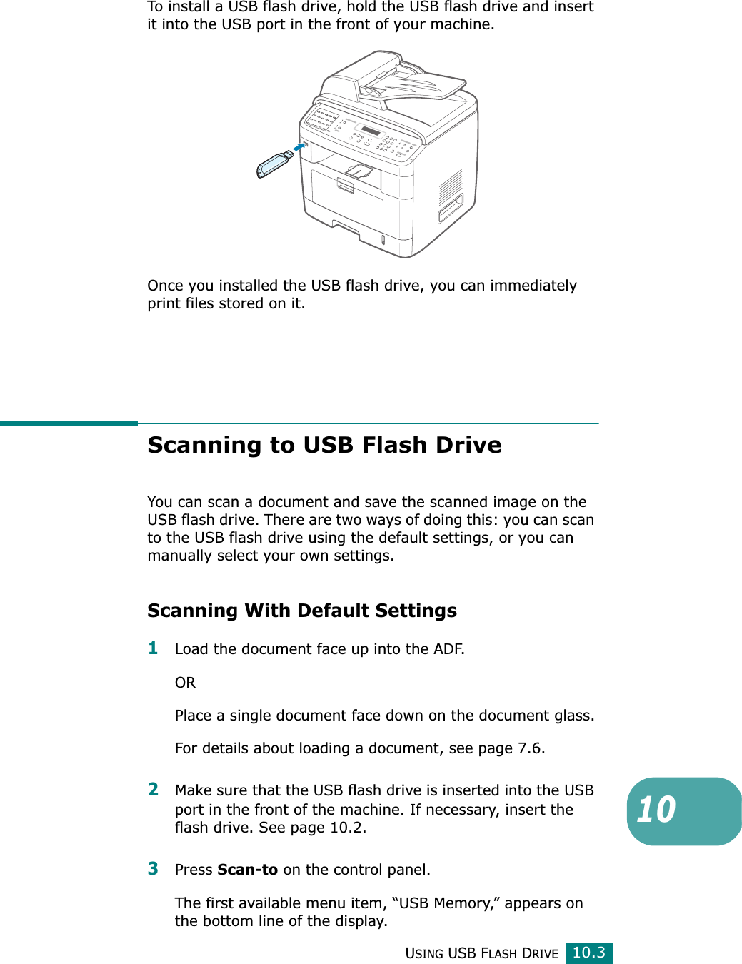 USING USB FLASH DRIVE10.310To install a USB flash drive, hold the USB flash drive and insert it into the USB port in the front of your machine.Once you installed the USB flash drive, you can immediately print files stored on it.Scanning to USB Flash DriveYou can scan a document and save the scanned image on the USB flash drive. There are two ways of doing this: you can scan to the USB flash drive using the default settings, or you can manually select your own settings.Scanning With Default Settings1Load the document face up into the ADF.ORPlace a single document face down on the document glass.For details about loading a document, see page 7.6.2Make sure that the USB flash drive is inserted into the USB port in the front of the machine. If necessary, insert the flash drive. See page 10.2.3Press Scan-to on the control panel.The first available menu item, “USB Memory,” appears on the bottom line of the display.
