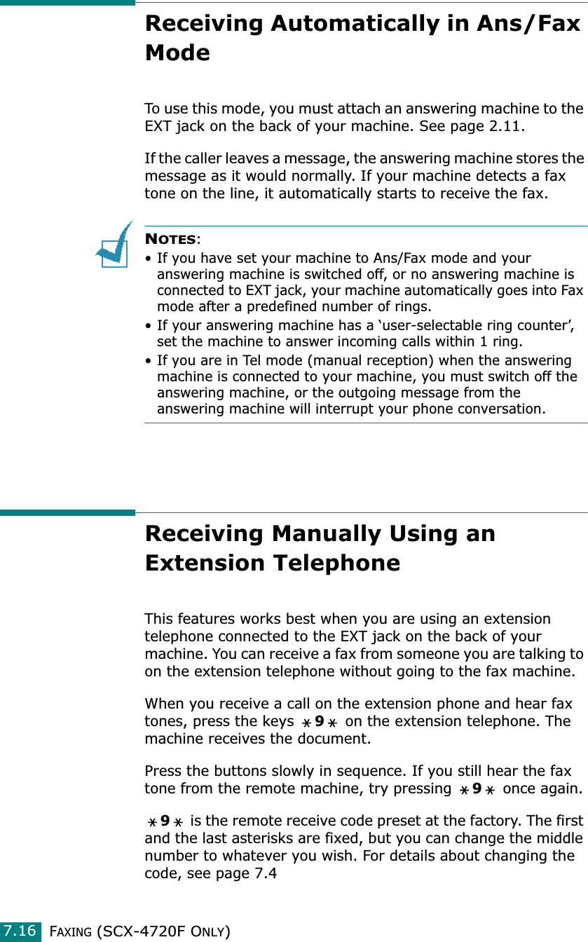 FAXING (SCX-4720F ONLY)7.16Receiving Automatically in Ans/Fax Mode To use this mode, you must attach an answering machine to the EXT jack on the back of your machine. See page 2.11.If the caller leaves a message, the answering machine stores the message as it would normally. If your machine detects a fax tone on the line, it automatically starts to receive the fax.NOTES: • If you have set your machine to Ans/Fax mode and your answering machine is switched off, or no answering machine is connected to EXT jack, your machine automatically goes into Fax mode after a predefined number of rings. • If your answering machine has a ‘user-selectable ring counter’, set the machine to answer incoming calls within 1 ring. • If you are in Tel mode (manual reception) when the answering machine is connected to your machine, you must switch off the answering machine, or the outgoing message from the answering machine will interrupt your phone conversation.Receiving Manually Using an Extension TelephoneThis features works best when you are using an extension telephone connected to the EXT jack on the back of your machine. You can receive a fax from someone you are talking to on the extension telephone without going to the fax machine.When you receive a call on the extension phone and hear fax tones, press the keys 9 on the extension telephone. The machine receives the document.Press the buttons slowly in sequence. If you still hear the fax tone from the remote machine, try pressing 9 once again.9 is the remote receive code preset at the factory. The first and the last asterisks are fixed, but you can change the middle number to whatever you wish. For details about changing the code, see page 7.4