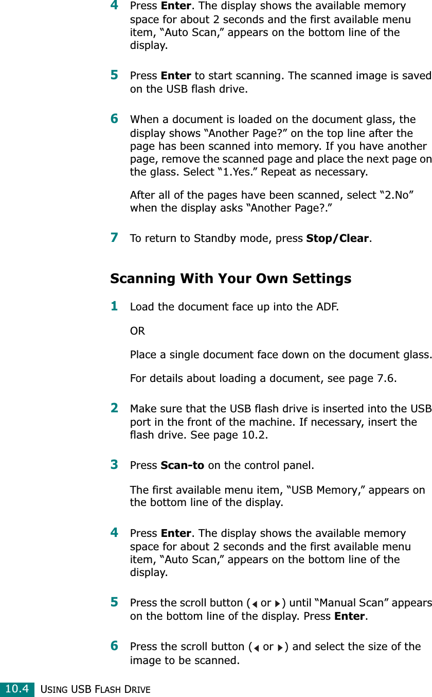 USING USB FLASH DRIVE10.44Press Enter. The display shows the available memory space for about 2 seconds and the first available menu item, “Auto Scan,” appears on the bottom line of the display.5Press Enter to start scanning. The scanned image is saved on the USB flash drive.6When a document is loaded on the document glass, the display shows “Another Page?” on the top line after the page has been scanned into memory. If you have another page, remove the scanned page and place the next page on the glass. Select “1.Yes.” Repeat as necessary.After all of the pages have been scanned, select “2.No” when the display asks “Another Page?.” 7To return to Standby mode, press Stop/Clear.Scanning With Your Own Settings1Load the document face up into the ADF.ORPlace a single document face down on the document glass.For details about loading a document, see page 7.6.2Make sure that the USB flash drive is inserted into the USB port in the front of the machine. If necessary, insert the flash drive. See page 10.2.3Press Scan-to on the control panel.The first available menu item, “USB Memory,” appears on the bottom line of the display.4Press Enter. The display shows the available memory space for about 2 seconds and the first available menu item, “Auto Scan,” appears on the bottom line of the display.5Press the scroll button (  or  ) until “Manual Scan” appears on the bottom line of the display. Press Enter.6Press the scroll button (  or  ) and select the size of the image to be scanned. 