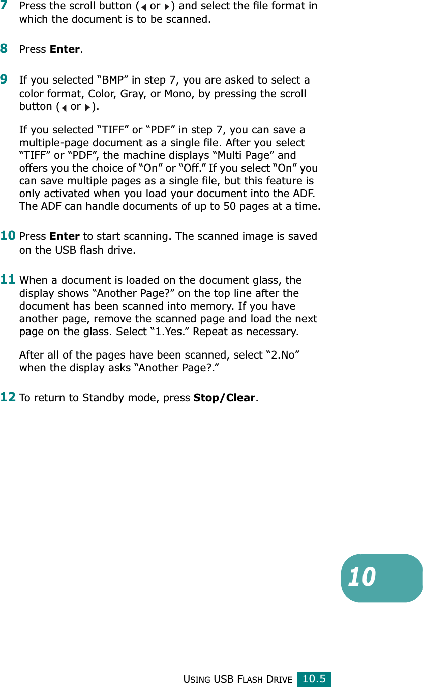 USING USB FLASH DRIVE10.5107Press the scroll button (  or  ) and select the file format in which the document is to be scanned.8Press Enter.9If you selected “BMP” in step 7, you are asked to select a color format, Color, Gray, or Mono, by pressing the scroll button (  or  ).If you selected “TIFF” or “PDF” in step 7, you can save a multiple-page document as a single file. After you select “TIFF” or “PDF”, the machine displays “Multi Page” and offers you the choice of “On” or “Off.” If you select “On” you can save multiple pages as a single file, but this feature is only activated when you load your document into the ADF. The ADF can handle documents of up to 50 pages at a time.10Press Enter to start scanning. The scanned image is saved on the USB flash drive.11When a document is loaded on the document glass, the display shows “Another Page?” on the top line after the document has been scanned into memory. If you have another page, remove the scanned page and load the next page on the glass. Select “1.Yes.” Repeat as necessary.After all of the pages have been scanned, select “2.No” when the display asks “Another Page?.” 12To return to Standby mode, press Stop/Clear.