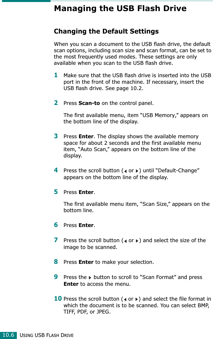 USING USB FLASH DRIVE10.6Managing the USB Flash DriveChanging the Default SettingsWhen you scan a document to the USB flash drive, the default scan options, including scan size and scan format, can be set to the most frequently used modes. These settings are only available when you scan to the USB flash drive.1Make sure that the USB flash drive is inserted into the USB port in the front of the machine. If necessary, insert the USB flash drive. See page 10.2.2Press Scan-to on the control panel.The first available menu, item “USB Memory,” appears on the bottom line of the display.3Press Enter. The display shows the available memory space for about 2 seconds and the first available menu item, “Auto Scan,” appears on the bottom line of the display.4Press the scroll button (  or  ) until “Default-Change” appears on the bottom line of the display. 5Press Enter.The first available menu item, “Scan Size,” appears on the bottom line.6Press Enter.7Press the scroll button (  or  ) and select the size of the image to be scanned.8Press Enter to make your selection.9Press the   button to scroll to “Scan Format” and press Enter to access the menu.10Press the scroll button (  or  ) and select the file format in which the document is to be scanned. You can select BMP, TIFF, PDF, or JPEG.