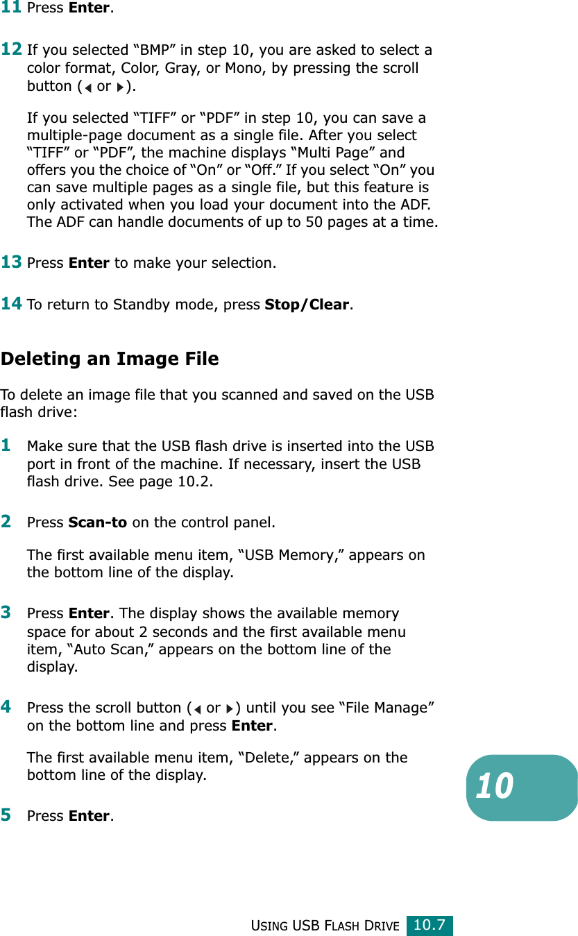 USING USB FLASH DRIVE10.71011Press Enter.12If you selected “BMP” in step 10, you are asked to select a color format, Color, Gray, or Mono, by pressing the scroll button (  or  ).If you selected “TIFF” or “PDF” in step 10, you can save a multiple-page document as a single file. After you select “TIFF” or “PDF”, the machine displays “Multi Page” and offers you the choice of “On” or “Off.” If you select “On” you can save multiple pages as a single file, but this feature is only activated when you load your document into the ADF. The ADF can handle documents of up to 50 pages at a time.13Press Enter to make your selection. 14To return to Standby mode, press Stop/Clear.Deleting an Image FileTo delete an image file that you scanned and saved on the USB flash drive:1Make sure that the USB flash drive is inserted into the USB port in front of the machine. If necessary, insert the USB flash drive. See page 10.2.2Press Scan-to on the control panel.The first available menu item, “USB Memory,” appears on the bottom line of the display.3Press Enter. The display shows the available memory space for about 2 seconds and the first available menu item, “Auto Scan,” appears on the bottom line of the display.4Press the scroll button (  or  ) until you see “File Manage” on the bottom line and press Enter.The first available menu item, “Delete,” appears on the bottom line of the display.5Press Enter. 