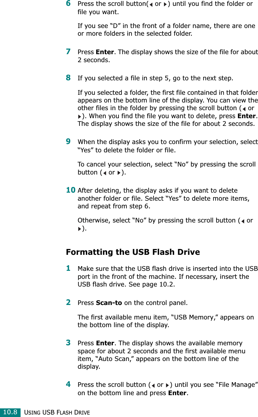 USING USB FLASH DRIVE10.86Press the scroll button(  or  ) until you find the folder or file you want.If you see “D” in the front of a folder name, there are one or more folders in the selected folder.7Press Enter. The display shows the size of the file for about 2 seconds.8If you selected a file in step 5, go to the next step.If you selected a folder, the first file contained in that folder appears on the bottom line of the display. You can view the other files in the folder by pressing the scroll button (  or ). When you find the file you want to delete, press Enter. The display shows the size of the file for about 2 seconds.9When the display asks you to confirm your selection, select “Yes” to delete the folder or file.To cancel your selection, select “No” by pressing the scroll button (  or  ).10After deleting, the display asks if you want to delete another folder or file. Select “Yes” to delete more items, and repeat from step 6.Otherwise, select “No” by pressing the scroll button (  or ). Formatting the USB Flash Drive1Make sure that the USB flash drive is inserted into the USB port in the front of the machine. If necessary, insert the USB flash drive. See page 10.2.2Press Scan-to on the control panel.The first available menu item, “USB Memory,” appears on the bottom line of the display.3Press Enter. The display shows the available memory space for about 2 seconds and the first available menu item, “Auto Scan,” appears on the bottom line of the display.4Press the scroll button (  or  ) until you see “File Manage” on the bottom line and press Enter.