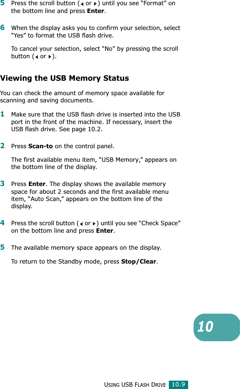 USING USB FLASH DRIVE10.9105Press the scroll button (  or  ) until you see “Format” on the bottom line and press Enter.6When the display asks you to confirm your selection, select “Yes” to format the USB flash drive.To cancel your selection, select “No” by pressing the scroll button (  or  ).Viewing the USB Memory StatusYou can check the amount of memory space available for scanning and saving documents.1Make sure that the USB flash drive is inserted into the USB port in the front of the machine. If necessary, insert the USB flash drive. See page 10.2.2Press Scan-to on the control panel.The first available menu item, “USB Memory,” appears on the bottom line of the display.3Press Enter. The display shows the available memory space for about 2 seconds and the first available menu item, “Auto Scan,” appears on the bottom line of the display.4Press the scroll button (  or  ) until you see “Check Space” on the bottom line and press Enter.5The available memory space appears on the display.To return to the Standby mode, press Stop/Clear.