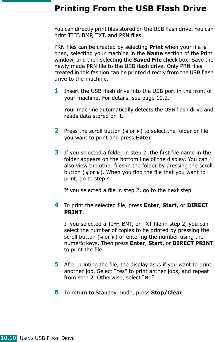 USING USB FLASH DRIVE10.10Printing From the USB Flash DriveYou can directly print files stored on the USB flash drive. You can print TIFF, BMP, TXT, and PRN files. PRN files can be created by selecting Print when your file is open, selecting your machine in the Name section of the Print window, and then selecting the Saved File check box. Save the newly made PRN file to the USB flash drive. Only PRN files created in this fashion can be printed directly from the USB flash drive to the machine.1Insert the USB flash drive into the USB port in the front of your machine. For details, see page 10.2.Your machine automatically detects the USB flash drive and reads data stored on it.2Press the scroll button (  or  ) to select the folder or file you want to print and press Enter.3If you selected a folder in step 2, the first file name in the folder appears on the bottom line of the display. You can also view the other files in the folder by pressing the scroll button (  or  ). When you find the file that you want to print, go to step 4.If you selected a file in step 2, go to the next step.4To print the selected file, press Enter, Start, or DIRECT PRINT.If you selected a TIFF, BMP, or TXT file in step 2, you can select the number of copies to be printed by pressing the scroll button (  or  ) or entering the number using the numeric keys. Then press Enter, Start, or DIRECT PRINT to print the file.5After printing the file, the display asks if you want to print another job. Select “Yes” to print anther jobs, and repeat from step 2. Otherwise, select “No”.6To return to Standby mode, press Stop/Clear.