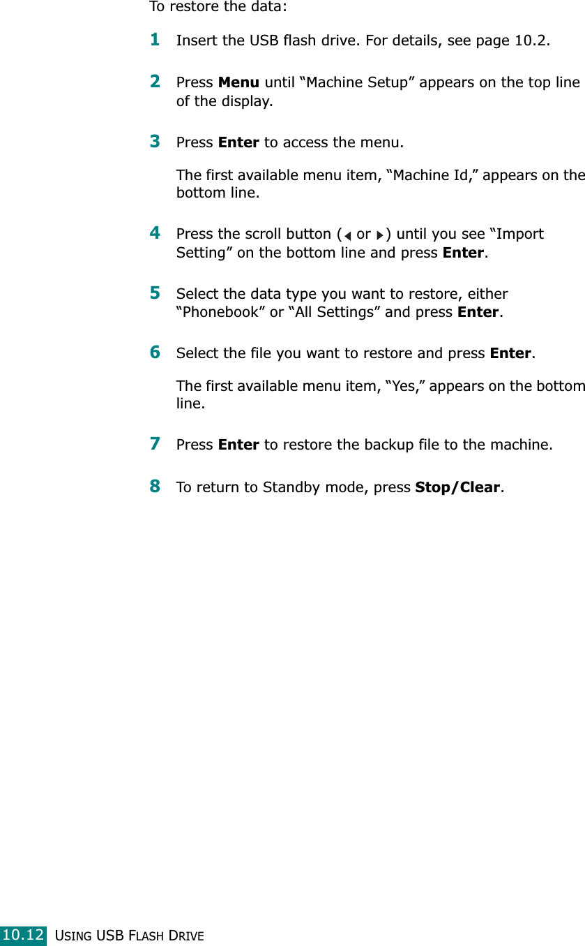 USING USB FLASH DRIVE10.12To restore the data:1Insert the USB flash drive. For details, see page 10.2.2Press Menu until “Machine Setup” appears on the top line of the display.3Press Enter to access the menu.The first available menu item, “Machine Id,” appears on the bottom line.4Press the scroll button (  or  ) until you see “Import Setting” on the bottom line and press Enter. 5Select the data type you want to restore, either “Phonebook” or “All Settings” and press Enter.6Select the file you want to restore and press Enter.The first available menu item, “Yes,” appears on the bottom line.7Press Enter to restore the backup file to the machine.8To return to Standby mode, press Stop/Clear.