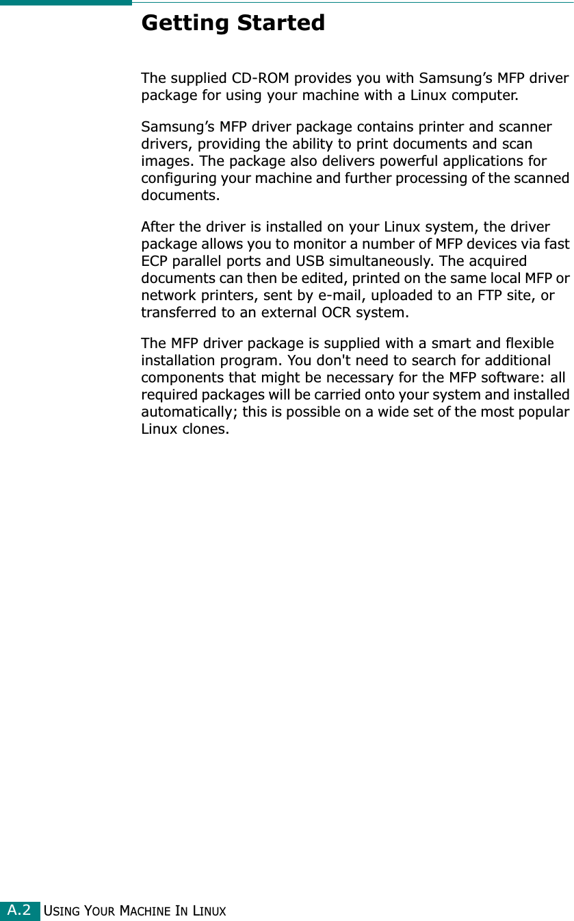 USING YOUR MACHINE IN LINUXA.2Getting StartedThe supplied CD-ROM provides you with Samsung’s MFP driver package for using your machine with a Linux computer.Samsung’s MFP driver package contains printer and scanner drivers, providing the ability to print documents and scan images. The package also delivers powerful applications for configuring your machine and further processing of the scanned documents.After the driver is installed on your Linux system, the driver package allows you to monitor a number of MFP devices via fast ECP parallel ports and USB simultaneously. The acquired documents can then be edited, printed on the same local MFP or network printers, sent by e-mail, uploaded to an FTP site, or transferred to an external OCR system.The MFP driver package is supplied with a smart and flexible installation program. You don&apos;t need to search for additional components that might be necessary for the MFP software: all required packages will be carried onto your system and installed automatically; this is possible on a wide set of the most popular Linux clones.