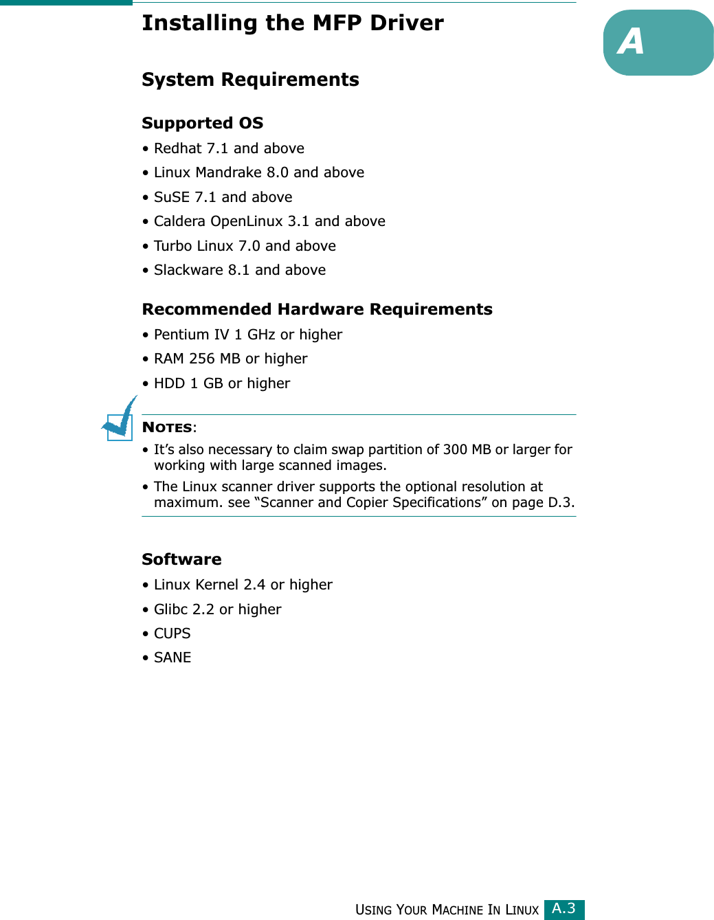USING YOUR MACHINE IN LINUXA.3AInstalling the MFP DriverSystem RequirementsSupported OS• Redhat 7.1 and above• Linux Mandrake 8.0 and above• SuSE 7.1 and above• Caldera OpenLinux 3.1 and above• Turbo Linux 7.0 and above• Slackware 8.1 and aboveRecommended Hardware Requirements• Pentium IV 1 GHz or higher• RAM 256 MB or higher• HDD 1 GB or higherNOTES: • It’s also necessary to claim swap partition of 300 MB or larger for working with large scanned images.• The Linux scanner driver supports the optional resolution at maximum. see “Scanner and Copier Specifications” on page D.3.Software• Linux Kernel 2.4 or higher• Glibc 2.2 or higher• CUPS•SANE