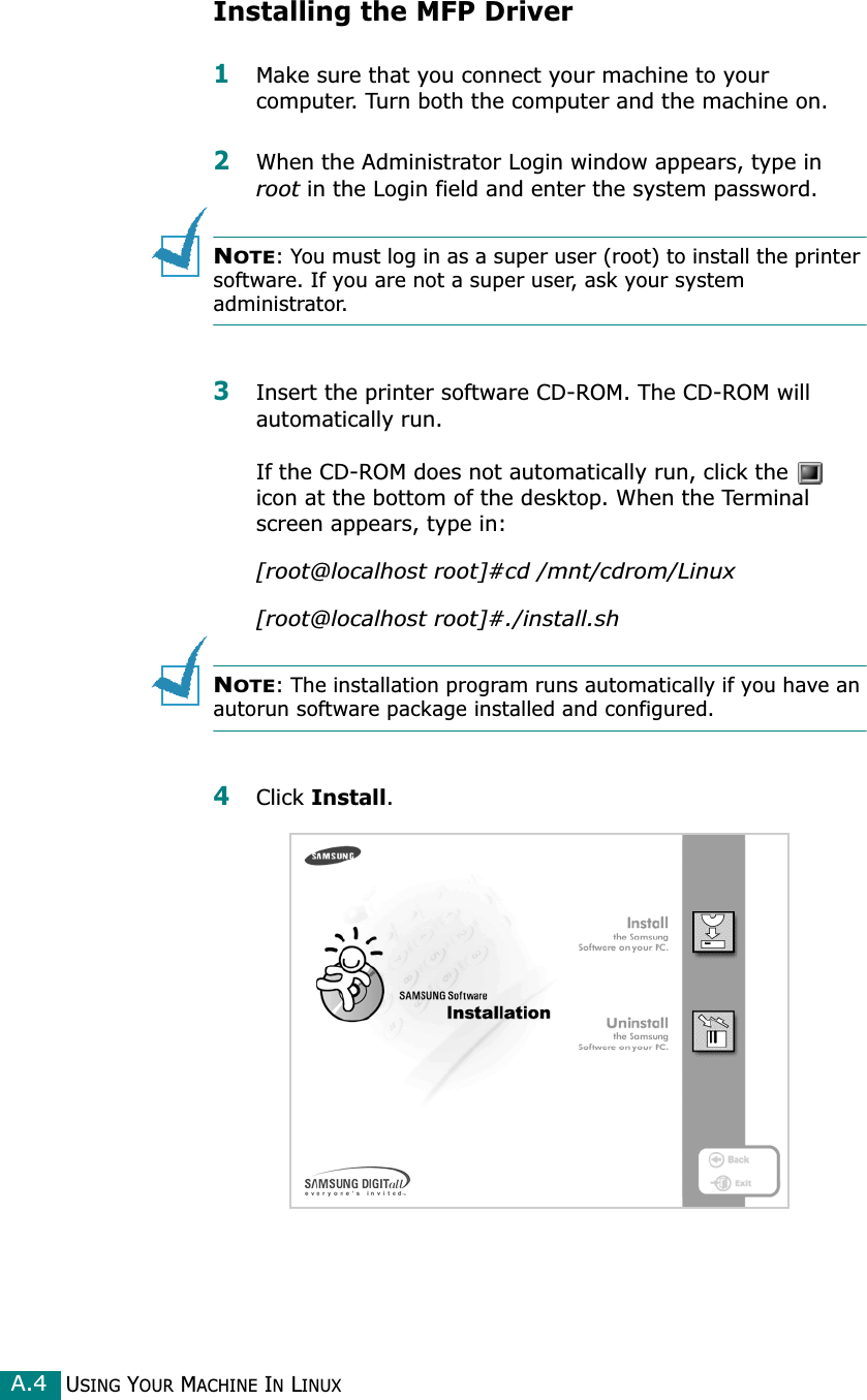 USING YOUR MACHINE IN LINUXA.4Installing the MFP Driver1Make sure that you connect your machine to your computer. Turn both the computer and the machine on.2When the Administrator Login window appears, type in root in the Login field and enter the system password.NOTE: You must log in as a super user (root) to install the printer software. If you are not a super user, ask your system administrator.3Insert the printer software CD-ROM. The CD-ROM will automatically run.If the CD-ROM does not automatically run, click the   icon at the bottom of the desktop. When the Terminal screen appears, type in:[root@localhost root]#cd /mnt/cdrom/Linux[root@localhost root]#./install.sh NOTE: The installation program runs automatically if you have an autorun software package installed and configured.4Click Install.