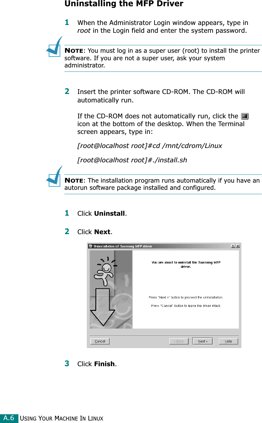 USING YOUR MACHINE IN LINUXA.6Uninstalling the MFP Driver1When the Administrator Login window appears, type in root in the Login field and enter the system password.NOTE: You must log in as a super user (root) to install the printer software. If you are not a super user, ask your system administrator.2Insert the printer software CD-ROM. The CD-ROM will automatically run.If the CD-ROM does not automatically run, click the   icon at the bottom of the desktop. When the Terminal screen appears, type in:[root@localhost root]#cd /mnt/cdrom/Linux[root@localhost root]#./install.sh NOTE: The installation program runs automatically if you have an autorun software package installed and configured.1Click Uninstall.2Click Next. 3Click Finish.