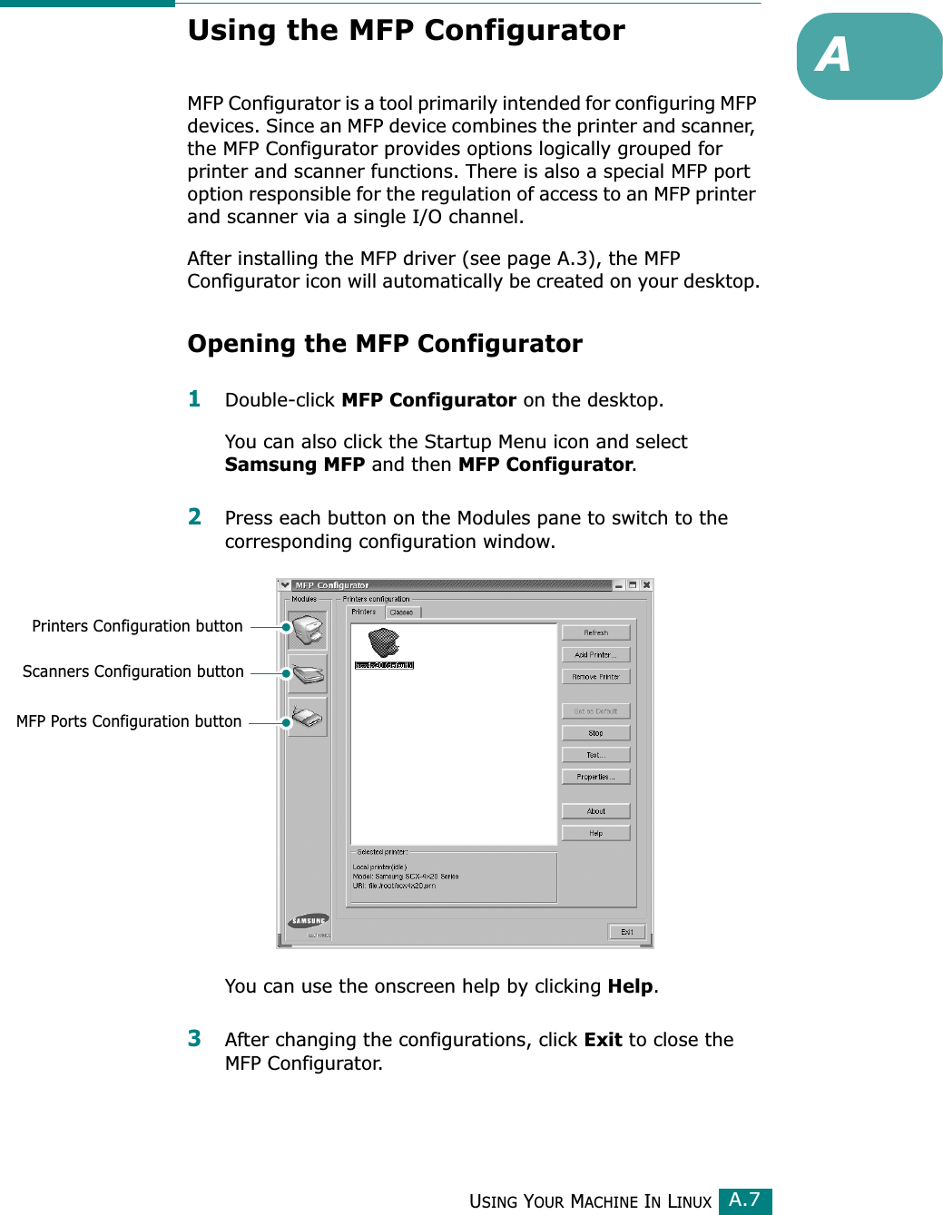 USING YOUR MACHINE IN LINUXA.7AUsing the MFP ConfiguratorMFP Configurator is a tool primarily intended for configuring MFP devices. Since an MFP device combines the printer and scanner, the MFP Configurator provides options logically grouped for printer and scanner functions. There is also a special MFP port option responsible for the regulation of access to an MFP printer and scanner via a single I/O channel.After installing the MFP driver (see page A.3), the MFP Configurator icon will automatically be created on your desktop.Opening the MFP Configurator1Double-click MFP Configurator on the desktop.You can also click the Startup Menu icon and select Samsung MFP and then MFP Configurator.2Press each button on the Modules pane to switch to the corresponding configuration window.You can use the onscreen help by clicking Help.3After changing the configurations, click Exit to close the MFP Configurator.Printers Configuration buttonScanners Configuration buttonMFP Ports Configuration button