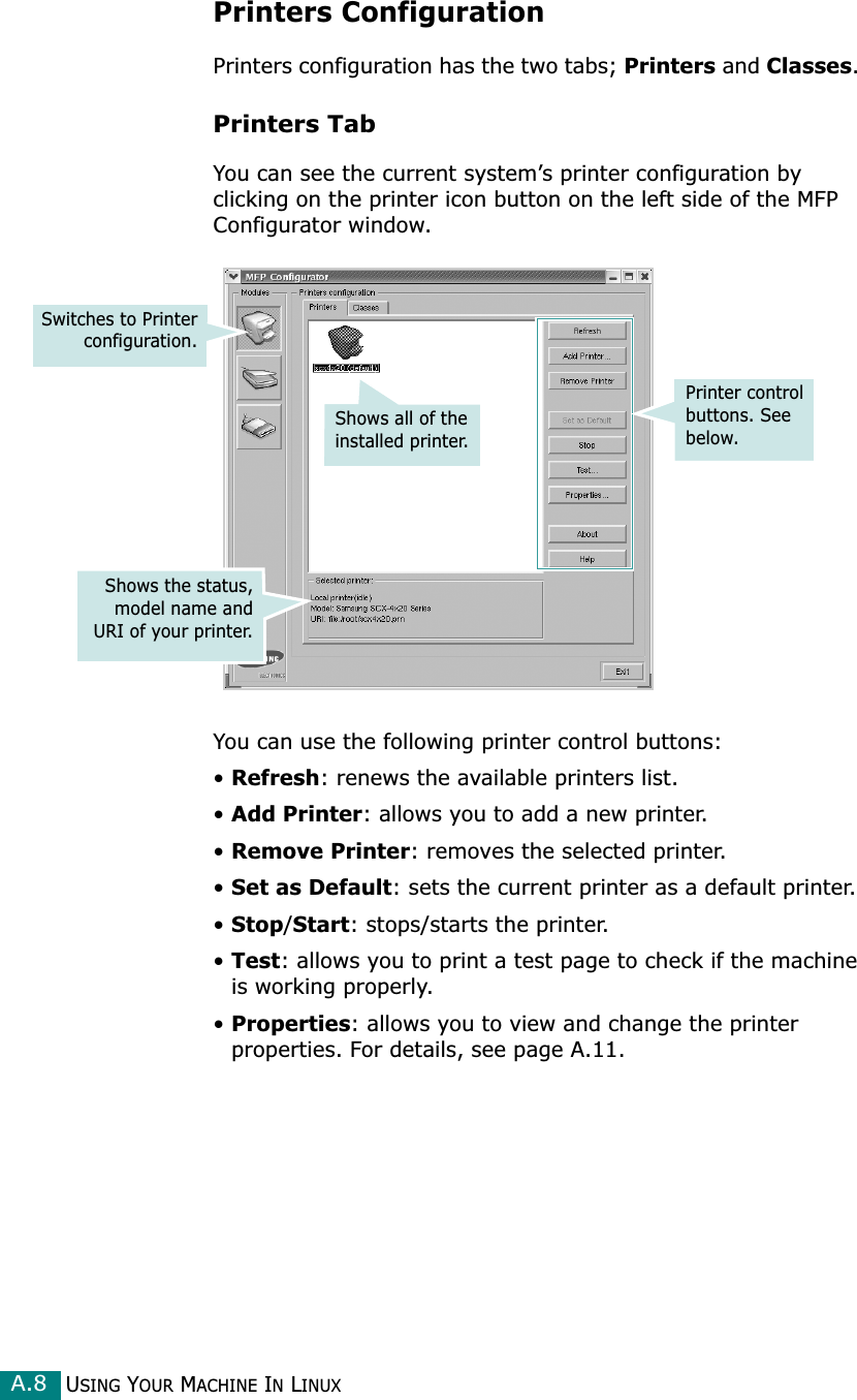 USING YOUR MACHINE IN LINUXA.8Printers ConfigurationPrinters configuration has the two tabs; Printers and Classes. Printers TabYou can see the current system’s printer configuration by clicking on the printer icon button on the left side of the MFP Configurator window.You can use the following printer control buttons:•Refresh: renews the available printers list.•Add Printer: allows you to add a new printer.•Remove Printer: removes the selected printer.•Set as Default: sets the current printer as a default printer.•Stop/Start: stops/starts the printer.•Test: allows you to print a test page to check if the machine is working properly.•Properties: allows you to view and change the printer properties. For details, see page A.11.Printer control buttons. See below.Shows all of the installed printer.Switches to Printerconfiguration.Shows the status,model name andURI of your printer.