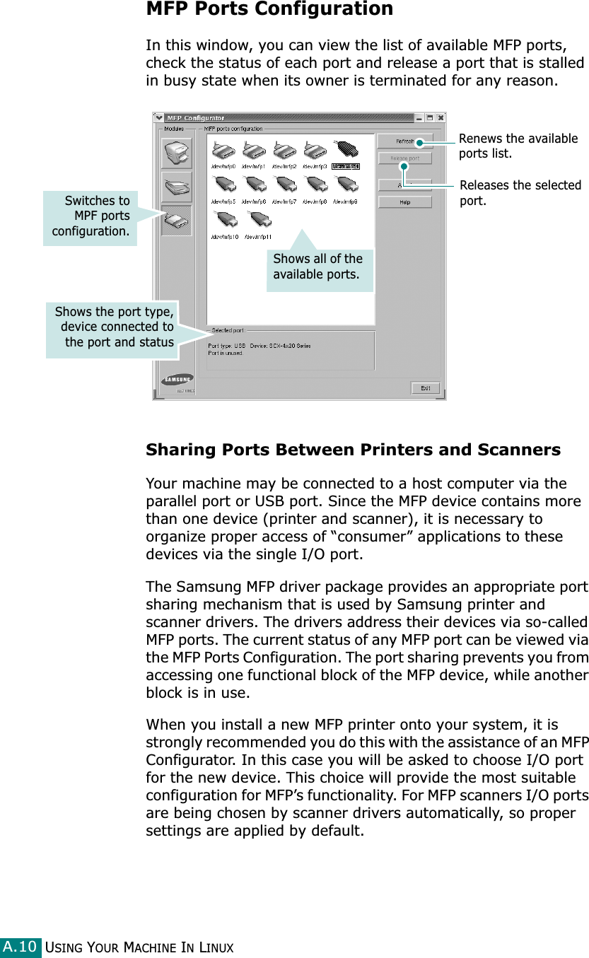 USING YOUR MACHINE IN LINUXA.10MFP Ports ConfigurationIn this window, you can view the list of available MFP ports, check the status of each port and release a port that is stalled in busy state when its owner is terminated for any reason.Sharing Ports Between Printers and ScannersYour machine may be connected to a host computer via the parallel port or USB port. Since the MFP device contains more than one device (printer and scanner), it is necessary to organize proper access of “consumer” applications to these devices via the single I/O port.The Samsung MFP driver package provides an appropriate port sharing mechanism that is used by Samsung printer and scanner drivers. The drivers address their devices via so-called MFP ports. The current status of any MFP port can be viewed via the MFP Ports Configuration. The port sharing prevents you from accessing one functional block of the MFP device, while another block is in use.When you install a new MFP printer onto your system, it is strongly recommended you do this with the assistance of an MFP Configurator. In this case you will be asked to choose I/O port for the new device. This choice will provide the most suitable configuration for MFP’s functionality. For MFP scanners I/O ports are being chosen by scanner drivers automatically, so proper settings are applied by default.Releases the selected port.Renews the available ports list.Switches toMPF portsconfiguration.Shows the port type,device connected tothe port and statusShows all of the available ports.